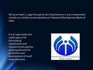 Set up onApril 2, 1990 through an act of parliament, it was incorporated
initially as a wholly owned subsidiary of Industrial Development Bank of
India
It is an apex body and
nodal agency for
formulating
coordination and
monitoring the policies
and programmes for
promotion and
development of small
scale industries.
 