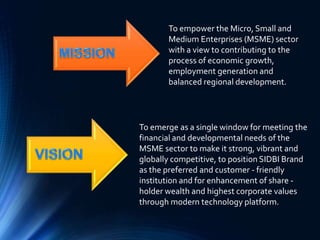 To empower the Micro, Small and
Medium Enterprises (MSME) sector
with a view to contributing to the
process of economic growth,
employment generation and
balanced regional development.
To emerge as a single window for meeting the
financial and developmental needs of the
MSME sector to make it strong, vibrant and
globally competitive, to position SIDBI Brand
as the preferred and customer - friendly
institution and for enhancement of share -
holder wealth and highest corporate values
through modern technology platform.
 