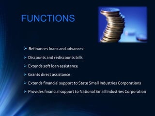 FUNCTIONS
 Refinances loans and advances
 Discounts and rediscounts bills
 Extends soft loan assistance
 Grants direct assistance
 Extends financial support to State Small Industries Corporations
 Provides financial support to National Small Industries Corporation
 
