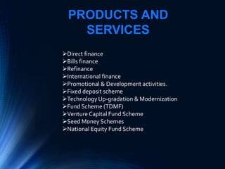 PRODUCTS AND
SERVICES
Direct finance
Bills finance
Refinance
International finance
Promotional & Development activities.
Fixed deposit scheme
Technology Up-gradation & Modernization
Fund Scheme (TDMF)
Venture Capital Fund Scheme
Seed Money Schemes
National Equity Fund Scheme
 