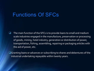 Functions Of SFCs
 The main function of the SFCs is to provide loans to small and medium
scale industries engaged in the manufacture, preservation or processing
of goods, mining, hotel industry, generation or distribution of power,
transportation, fishing, assembling, repairing or packaging articles with
the aid of power, etc.
Granting loans or advances or subscribing to shares and debentures of the
industrial undertaking repayable within twenty years.
 