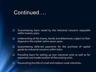 Continued….
 Guaranteeing loans raised by the industrial concerns repayable
within twenty years.
 Underwriting of the shares, bonds and debentures subject to their
disposal in the market within seven years.
 Guaranteeing deferred payments for the purchase of capital
goods by industrial concerns within India.
 Providing loans for setting up new industrial units as well as for
expansion and modernization of the existing units.
 Discounting the bills of small and medium scale industries.
 