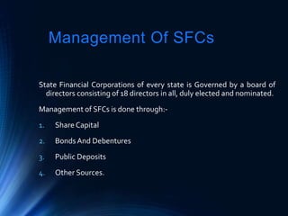 Management Of SFCs
State Financial Corporations of every state is Governed by a board of
directors consisting of 18 directors in all, duly elected and nominated.
Management of SFCs is done through:-
1. Share Capital
2. Bonds And Debentures
3. Public Deposits
4. Other Sources.
 