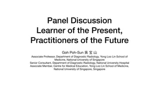 Panel Discussion


Learner of the Present,
Practitioners of the Future
Goh Poh-Sun 吳 宝 ⼭

Associate Professor, Department of Diagnostic Radiology, Yong Loo Lin School of
Medicine, National University of Singapore

Senior Consultant, Department of Diagnostic Radiology, National University Hospital

Associate Member, Centre for Medical Education, Yong Loo Lin School of Medicine,
National University of Singapore, Singapore
 