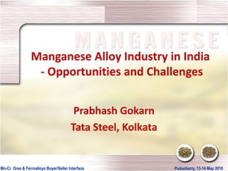 Manganese Alloy Industry in India
                  - Opportunities and Challenges


                                        Prabhash Gokarn
                                       Tata Steel, Kolkata


Mn-
Mn-Cr Ores & Ferroalloys Buyer/Seller Interface              Puducherry, 13-
                                                             Puducherry, 13-14 May 2010
 