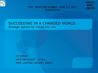 SUCCEEDING IN A CHANGED WORLD Strategic options for Indian Iron Ore KK KUMAR VICE PRESIDENT – M & L MSPL LIMITED , HOSPET, INDIA. FIMI - IRON ORE SUMMIT- JUNE 8-9, 2009 SINGAPORE 