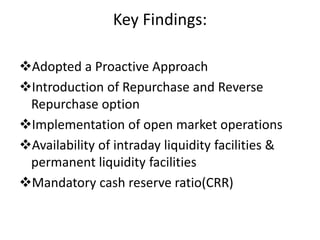Key Findings:
Adopted a Proactive Approach
Introduction of Repurchase and Reverse
Repurchase option
Implementation of open market operations
Availability of intraday liquidity facilities &
permanent liquidity facilities
Mandatory cash reserve ratio(CRR)
 