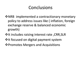 Conclusions
NRB implemented a contractionary monetary
policy to address issues like ( inflation, foreign
exchange reserve & balanced economic
growth)
It includes raising interest rate ,CRR,SLR
It focused on digital payment system
Promotes Mergers and Acquisitions