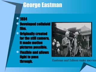 George Eastman
1884
Developed celluloid
film.
Originally created
for the still camera,
it made motion
pictures possible.
Flexible and allows
light to pass
through. Eastman and Edison make movies
 