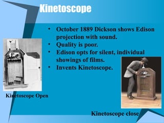 Kinetoscope
Kinetoscope Open
• October 1889 Dickson shows Edison
projection with sound.
• Quality is poor.
• Edison opts for silent, individual
showings of films.
• Invents Kinetoscope.
Kinetoscope close
 