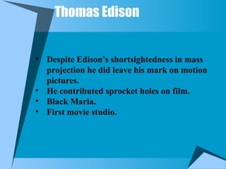 Thomas Edison
• Despite Edison’s shortsightedness in mass
projection he did leave his mark on motion
pictures.
• He contributed sprocket holes on film.
• Black Maria.
• First movie studio.
 