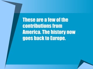 These are a few of the
contributions from
America. The history now
goes back to Europe.
 