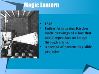 Magic Lantern
• 1646
• Father Athanasius Kircher
made drawings of a box that
could reproduce an image
through a lens.
• Ancestor of present day slide
projector.
 