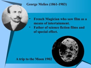 George Melies (1861-1983)
• French Magician who saw film as a
means of intertainment.
• Father of science fiction films and
of special effect.
A trip to the Moon 1902
 