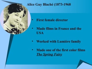 Alice Guy Blaché (1873-1968
• First female director
• Made films in France and the
USA
• Worked with Lumière family
• Made one of the first color films
The Spring Fairy
 