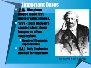 Important Dates
1816 - Nicephore
Niepce made first
photographic images.
1839 - Louis Daguerre
created clear, sharp
images on silver
copperplate.
 Required 15 minutes
exposure time.
1841 - Only 3 minutes
needed for exposure.
Daguerre Self-portrait
 