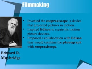 Filmmaking
Edward R.
Muybridge
• Invented the zoopraxiscope, a device
that projected pictures in motion.
• Inspired Edison to create his motion
picture devices.
• Proposed a collaboration with Edison
thay would combine the phonograph
with zoopraxiscope.
 
