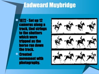 Eadweard Muybridge
1872 - Set up 12
cameras along a
track, tied strings
to the shutters
which were
tripped as the
horse ran down
the track.
Created
movement with
photography.
 