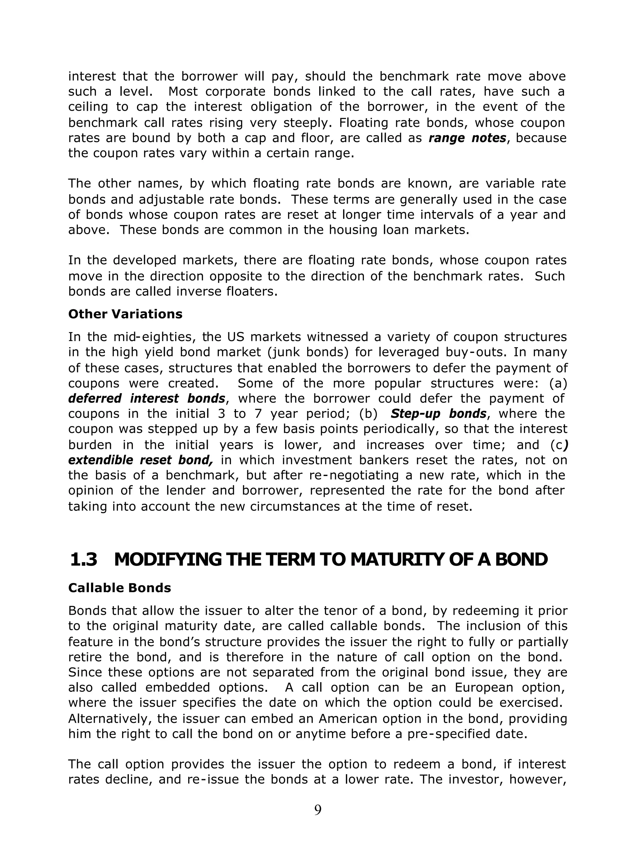 9
interest that the borrower will pay, should the benchmark rate move above
such a level. Most corporate bonds linked to the call rates, have such a
ceiling to cap the interest obligation of the borrower, in the event of the
benchmark call rates rising very steeply. Floating rate bonds, whose coupon
rates are bound by both a cap and floor, are called as range notes, because
the coupon rates vary within a certain range.
The other names, by which floating rate bonds are known, are variable rate
bonds and adjustable rate bonds. These terms are generally used in the case
of bonds whose coupon rates are reset at longer time intervals of a year and
above. These bonds are common in the housing loan markets.
In the developed markets, there are floating rate bonds, whose coupon rates
move in the direction opposite to the direction of the benchmark rates. Such
bonds are called inverse floaters.
Other Variations
In the mid-eighties, the US markets witnessed a variety of coupon structures
in the high yield bond market (junk bonds) for leveraged buy-outs. In many
of these cases, structures that enabled the borrowers to defer the payment of
coupons were created. Some of the more popular structures were: (a)
deferred interest bonds, where the borrower could defer the payment of
coupons in the initial 3 to 7 year period; (b) Step-up bonds, where the
coupon was stepped up by a few basis points periodically, so that the interest
burden in the initial years is lower, and increases over time; and (c)
extendible reset bond, in which investment bankers reset the rates, not on
the basis of a benchmark, but after re-negotiating a new rate, which in the
opinion of the lender and borrower, represented the rate for the bond after
taking into account the new circumstances at the time of reset.
1.3 MODIFYING THE TERM TO MATURITY OF A BOND
Callable Bonds
Bonds that allow the issuer to alter the tenor of a bond, by redeeming it prior
to the original maturity date, are called callable bonds. The inclusion of this
feature in the bond’s structure provides the issuer the right to fully or partially
retire the bond, and is therefore in the nature of call option on the bond.
Since these options are not separated from the original bond issue, they are
also called embedded options. A call option can be an European option,
where the issuer specifies the date on which the option could be exercised.
Alternatively, the issuer can embed an American option in the bond, providing
him the right to call the bond on or anytime before a pre-specified date.
The call option provides the issuer the option to redeem a bond, if interest
rates decline, and re-issue the bonds at a lower rate. The investor, however,
 