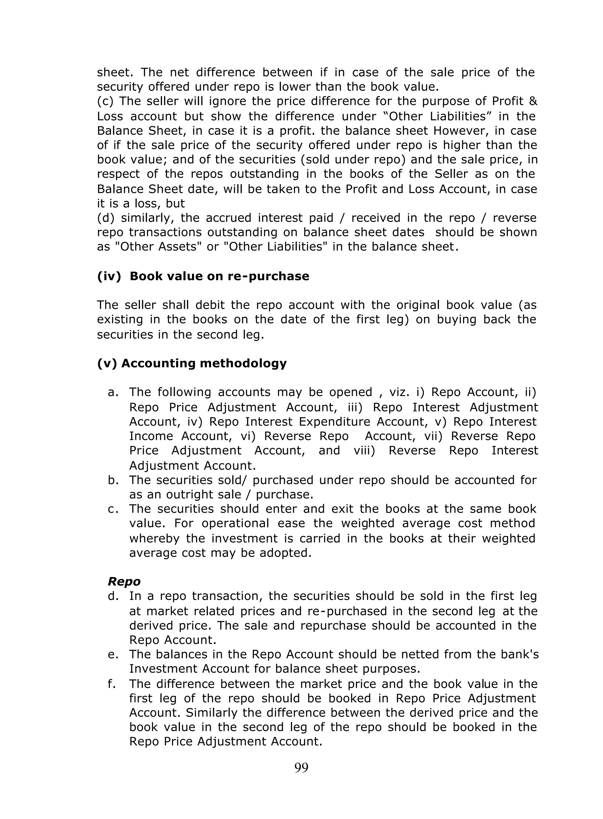 99
sheet. The net difference between if in case of the sale price of the
security offered under repo is lower than the book value.
(c) The seller will ignore the price difference for the purpose of Profit &
Loss account but show the difference under “Other Liabilities” in the
Balance Sheet, in case it is a profit. the balance sheet However, in case
of if the sale price of the security offered under repo is higher than the
book value; and of the securities (sold under repo) and the sale price, in
respect of the repos outstanding in the books of the Seller as on the
Balance Sheet date, will be taken to the Profit and Loss Account, in case
it is a loss, but
(d) similarly, the accrued interest paid / received in the repo / reverse
repo transactions outstanding on balance sheet dates should be shown
as "Other Assets" or "Other Liabilities" in the balance sheet.
(iv) Book value on re-purchase
The seller shall debit the repo account with the original book value (as
existing in the books on the date of the first leg) on buying back the
securities in the second leg.
(v) Accounting methodology
a. The following accounts may be opened , viz. i) Repo Account, ii)
Repo Price Adjustment Account, iii) Repo Interest Adjustment
Account, iv) Repo Interest Expenditure Account, v) Repo Interest
Income Account, vi) Reverse Repo Account, vii) Reverse Repo
Price Adjustment Account, and viii) Reverse Repo Interest
Adjustment Account.
b. The securities sold/ purchased under repo should be accounted for
as an outright sale / purchase.
c. The securities should enter and exit the books at the same book
value. For operational ease the weighted average cost method
whereby the investment is carried in the books at their weighted
average cost may be adopted.
Repo
d. In a repo transaction, the securities should be sold in the first leg
at market related prices and re-purchased in the second leg at the
derived price. The sale and repurchase should be accounted in the
Repo Account.
e. The balances in the Repo Account should be netted from the bank's
Investment Account for balance sheet purposes.
f. The difference between the market price and the book value in the
first leg of the repo should be booked in Repo Price Adjustment
Account. Similarly the difference between the derived price and the
book value in the second leg of the repo should be booked in the
Repo Price Adjustment Account.
 