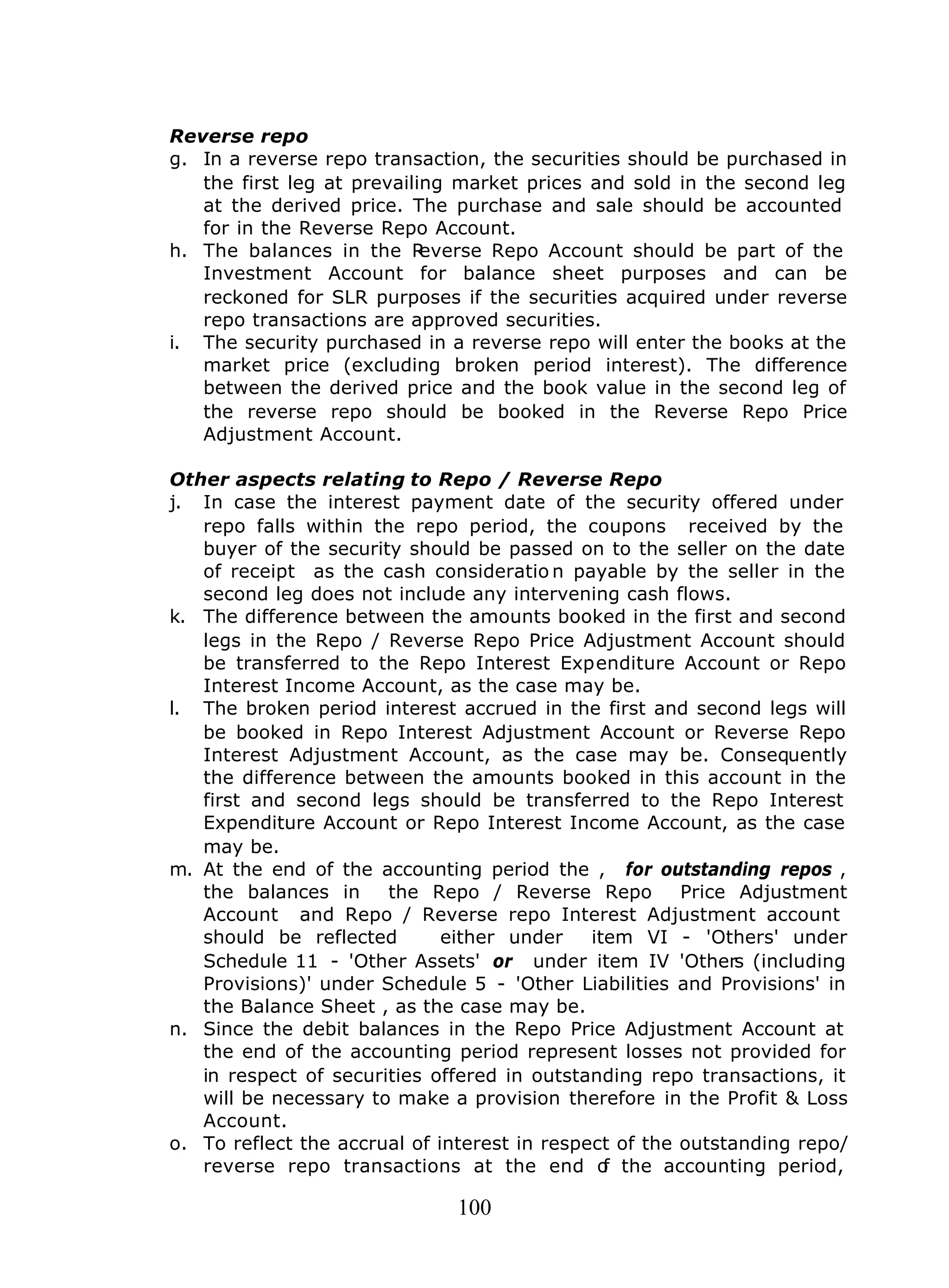 100
Reverse repo
g. In a reverse repo transaction, the securities should be purchased in
the first leg at prevailing market prices and sold in the second leg
at the derived price. The purchase and sale should be accounted
for in the Reverse Repo Account.
h. The balances in the Reverse Repo Account should be part of the
Investment Account for balance sheet purposes and can be
reckoned for SLR purposes if the securities acquired under reverse
repo transactions are approved securities.
i. The security purchased in a reverse repo will enter the books at the
market price (excluding broken period interest). The difference
between the derived price and the book value in the second leg of
the reverse repo should be booked in the Reverse Repo Price
Adjustment Account.
Other aspects relating to Repo / Reverse Repo
j. In case the interest payment date of the security offered under
repo falls within the repo period, the coupons received by the
buyer of the security should be passed on to the seller on the date
of receipt as the cash consideratio n payable by the seller in the
second leg does not include any intervening cash flows.
k. The difference between the amounts booked in the first and second
legs in the Repo / Reverse Repo Price Adjustment Account should
be transferred to the Repo Interest Expenditure Account or Repo
Interest Income Account, as the case may be.
l. The broken period interest accrued in the first and second legs will
be booked in Repo Interest Adjustment Account or Reverse Repo
Interest Adjustment Account, as the case may be. Consequently
the difference between the amounts booked in this account in the
first and second legs should be transferred to the Repo Interest
Expenditure Account or Repo Interest Income Account, as the case
may be.
m. At the end of the accounting period the , for outstanding repos ,
the balances in the Repo / Reverse Repo Price Adjustment
Account and Repo / Reverse repo Interest Adjustment account
should be reflected either under item VI - 'Others' under
Schedule 11 - 'Other Assets' or under item IV 'Others (including
Provisions)' under Schedule 5 - 'Other Liabilities and Provisions' in
the Balance Sheet , as the case may be.
n. Since the debit balances in the Repo Price Adjustment Account at
the end of the accounting period represent losses not provided for
in respect of securities offered in outstanding repo transactions, it
will be necessary to make a provision therefore in the Profit & Loss
Account.
o. To reflect the accrual of interest in respect of the outstanding repo/
reverse repo transactions at the end of the accounting period,
 