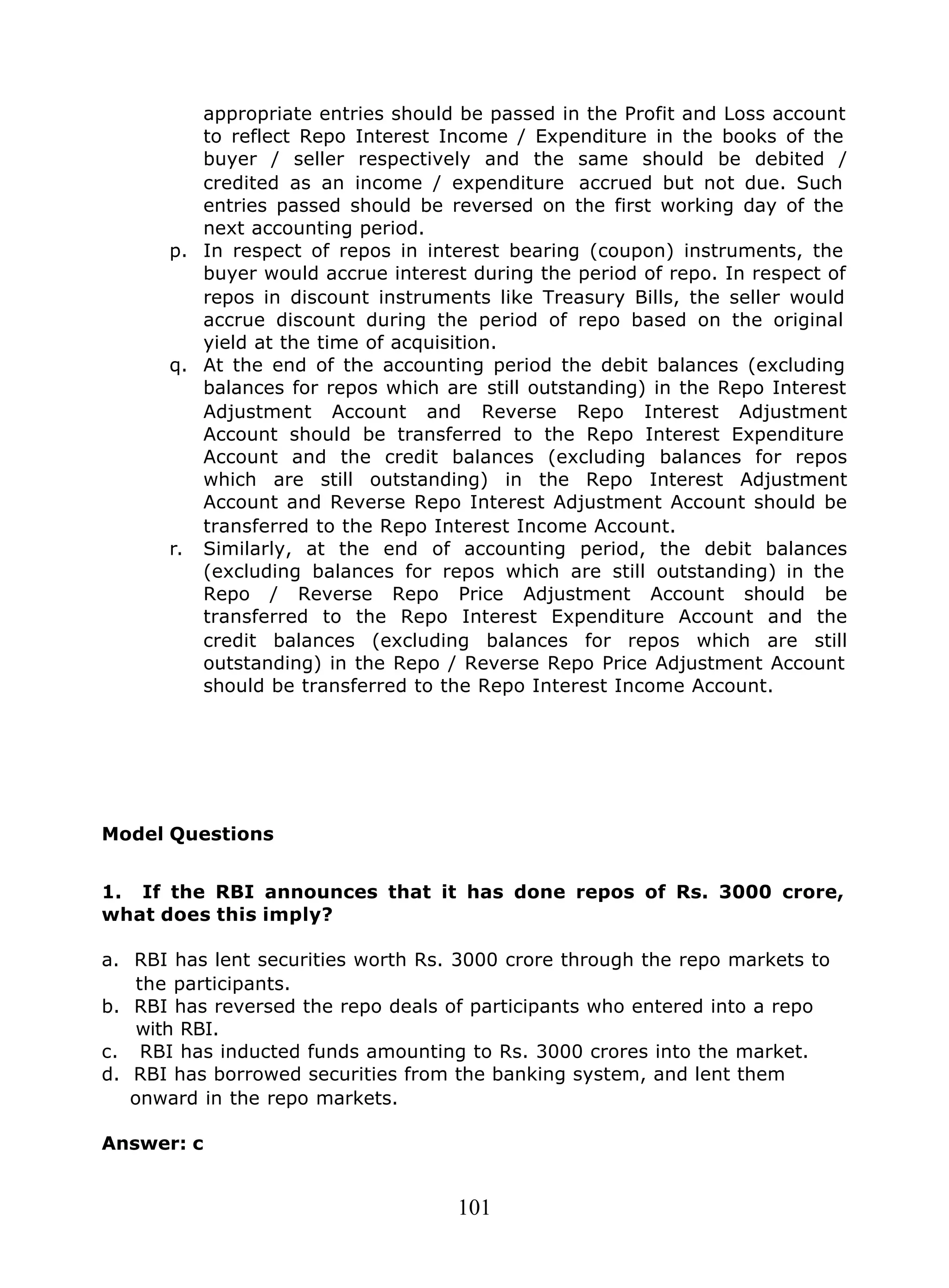 101
appropriate entries should be passed in the Profit and Loss account
to reflect Repo Interest Income / Expenditure in the books of the
buyer / seller respectively and the same should be debited /
credited as an income / expenditure accrued but not due. Such
entries passed should be reversed on the first working day of the
next accounting period.
p. In respect of repos in interest bearing (coupon) instruments, the
buyer would accrue interest during the period of repo. In respect of
repos in discount instruments like Treasury Bills, the seller would
accrue discount during the period of repo based on the original
yield at the time of acquisition.
q. At the end of the accounting period the debit balances (excluding
balances for repos which are still outstanding) in the Repo Interest
Adjustment Account and Reverse Repo Interest Adjustment
Account should be transferred to the Repo Interest Expenditure
Account and the credit balances (excluding balances for repos
which are still outstanding) in the Repo Interest Adjustment
Account and Reverse Repo Interest Adjustment Account should be
transferred to the Repo Interest Income Account.
r. Similarly, at the end of accounting period, the debit balances
(excluding balances for repos which are still outstanding) in the
Repo / Reverse Repo Price Adjustment Account should be
transferred to the Repo Interest Expenditure Account and the
credit balances (excluding balances for repos which are still
outstanding) in the Repo / Reverse Repo Price Adjustment Account
should be transferred to the Repo Interest Income Account.
Model Questions
1. If the RBI announces that it has done repos of Rs. 3000 crore,
what does this imply?
a. RBI has lent securities worth Rs. 3000 crore through the repo markets to
the participants.
b. RBI has reversed the repo deals of participants who entered into a repo
with RBI.
c. RBI has inducted funds amounting to Rs. 3000 crores into the market.
d. RBI has borrowed securities from the banking system, and lent them
onward in the repo markets.
Answer: c
 