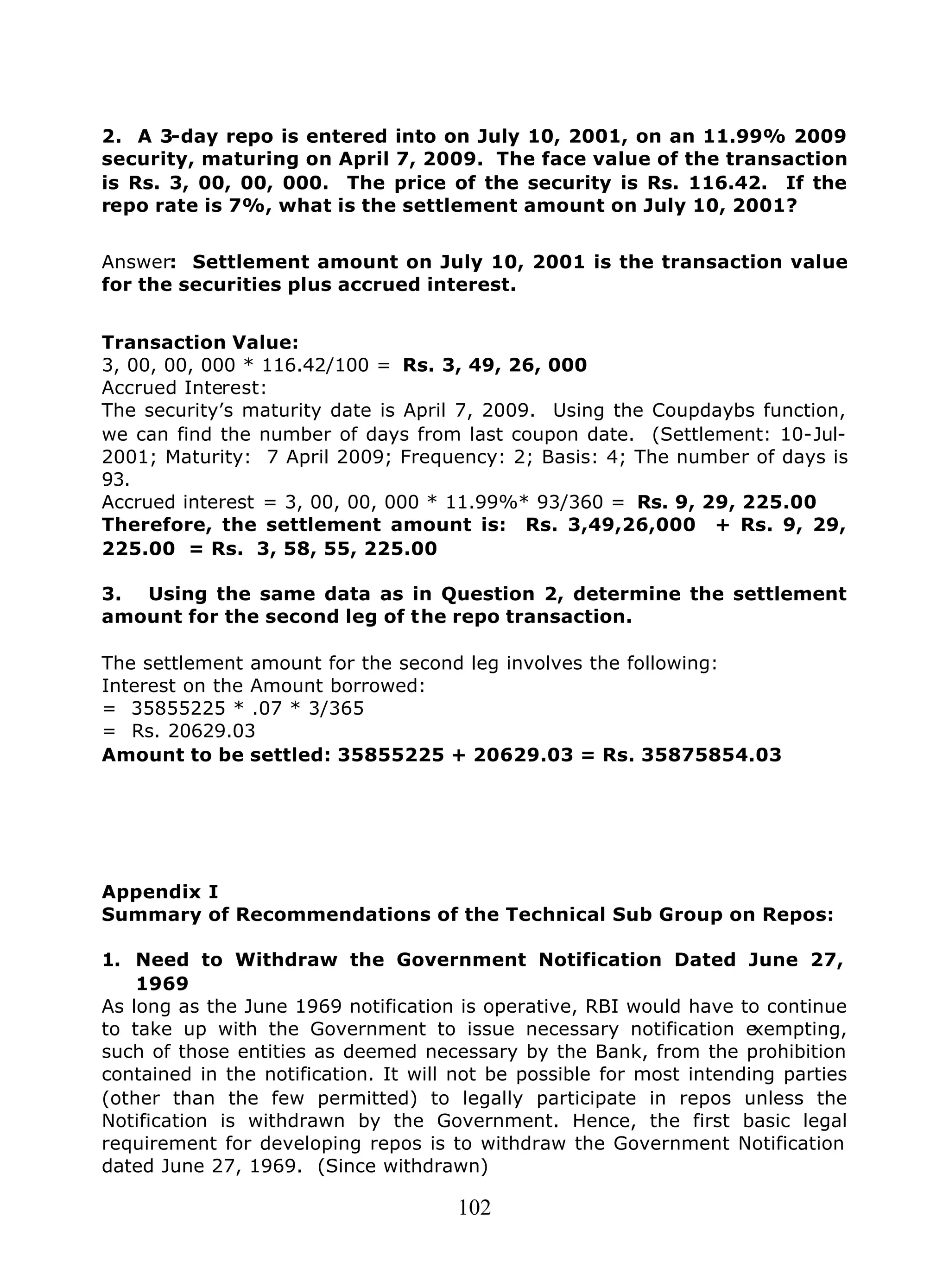 102
2. A 3-day repo is entered into on July 10, 2001, on an 11.99% 2009
security, maturing on April 7, 2009. The face value of the transaction
is Rs. 3, 00, 00, 000. The price of the security is Rs. 116.42. If the
repo rate is 7%, what is the settlement amount on July 10, 2001?
Answer: Settlement amount on July 10, 2001 is the transaction value
for the securities plus accrued interest.
Transaction Value:
3, 00, 00, 000 * 116.42/100 = Rs. 3, 49, 26, 000
Accrued Interest:
The security’s maturity date is April 7, 2009. Using the Coupdaybs function,
we can find the number of days from last coupon date. (Settlement: 10-Jul-
2001; Maturity: 7 April 2009; Frequency: 2; Basis: 4; The number of days is
93.
Accrued interest = 3, 00, 00, 000 * 11.99%* 93/360 = Rs. 9, 29, 225.00
Therefore, the settlement amount is: Rs. 3,49,26,000 + Rs. 9, 29,
225.00 = Rs. 3, 58, 55, 225.00
3. Using the same data as in Question 2, determine the settlement
amount for the second leg of the repo transaction.
The settlement amount for the second leg involves the following:
Interest on the Amount borrowed:
= 35855225 * .07 * 3/365
= Rs. 20629.03
Amount to be settled: 35855225 + 20629.03 = Rs. 35875854.03
Appendix I
Summary of Recommendations of the Technical Sub Group on Repos:
1. Need to Withdraw the Government Notification Dated June 27,
1969
As long as the June 1969 notification is operative, RBI would have to continue
to take up with the Government to issue necessary notification exempting,
such of those entities as deemed necessary by the Bank, from the prohibition
contained in the notification. It will not be possible for most intending parties
(other than the few permitted) to legally participate in repos unless the
Notification is withdrawn by the Government. Hence, the first basic legal
requirement for developing repos is to withdraw the Government Notification
dated June 27, 1969. (Since withdrawn)
 