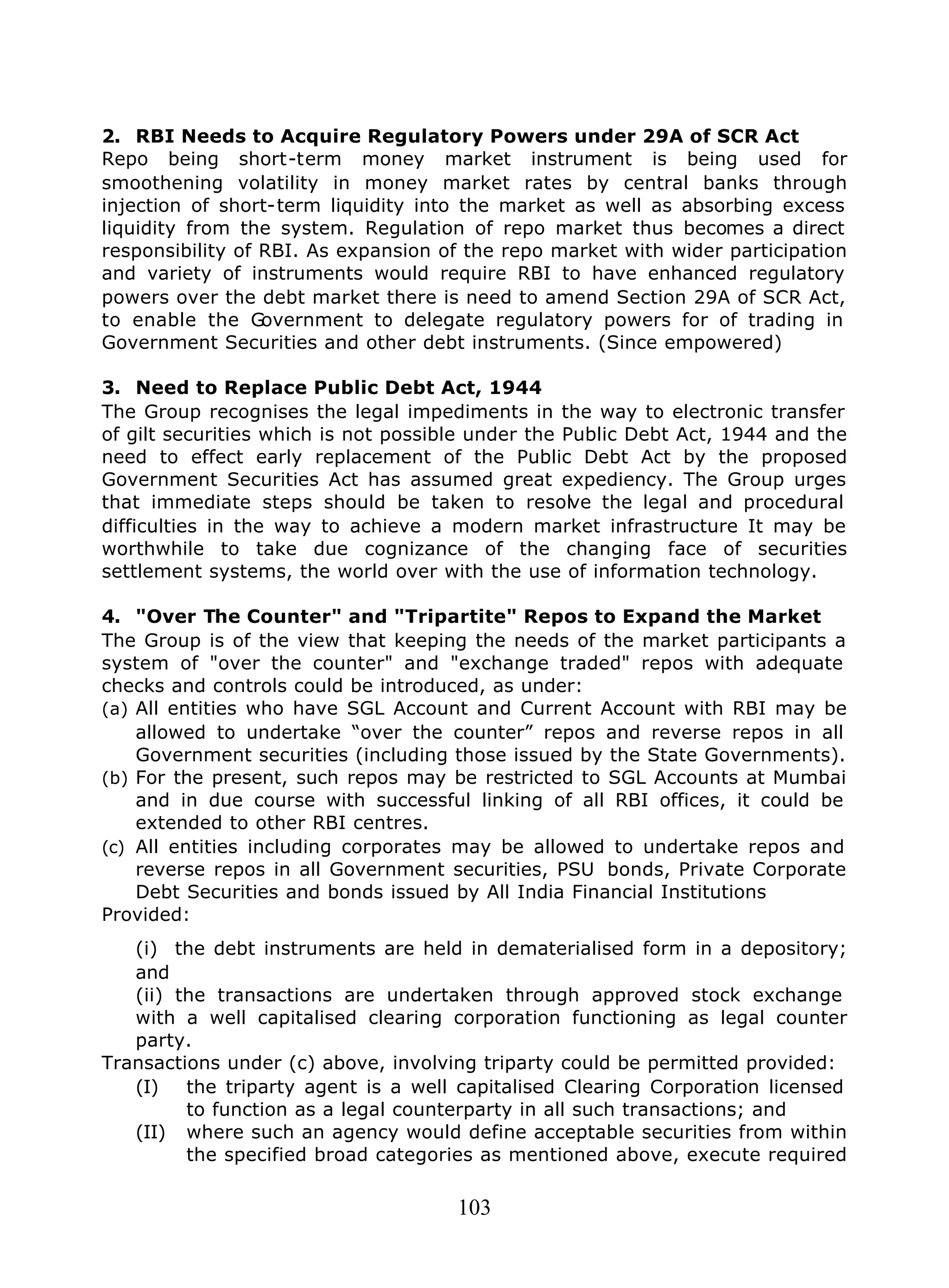 103
2. RBI Needs to Acquire Regulatory Powers under 29A of SCR Act
Repo being short-term money market instrument is being used for
smoothening volatility in money market rates by central banks through
injection of short-term liquidity into the market as well as absorbing excess
liquidity from the system. Regulation of repo market thus becomes a direct
responsibility of RBI. As expansion of the repo market with wider participation
and variety of instruments would require RBI to have enhanced regulatory
powers over the debt market there is need to amend Section 29A of SCR Act,
to enable the Government to delegate regulatory powers for of trading in
Government Securities and other debt instruments. (Since empowered)
3. Need to Replace Public Debt Act, 1944
The Group recognises the legal impediments in the way to electronic transfer
of gilt securities which is not possible under the Public Debt Act, 1944 and the
need to effect early replacement of the Public Debt Act by the proposed
Government Securities Act has assumed great expediency. The Group urges
that immediate steps should be taken to resolve the legal and procedural
difficulties in the way to achieve a modern market infrastructure It may be
worthwhile to take due cognizance of the changing face of securities
settlement systems, the world over with the use of information technology.
4. "Over The Counter" and "Tripartite" Repos to Expand the Market
The Group is of the view that keeping the needs of the market participants a
system of "over the counter" and "exchange traded" repos with adequate
checks and controls could be introduced, as under:
(a) All entities who have SGL Account and Current Account with RBI may be
allowed to undertake “over the counter” repos and reverse repos in all
Government securities (including those issued by the State Governments).
(b) For the present, such repos may be restricted to SGL Accounts at Mumbai
and in due course with successful linking of all RBI offices, it could be
extended to other RBI centres.
(c) All entities including corporates may be allowed to undertake repos and
reverse repos in all Government securities, PSU bonds, Private Corporate
Debt Securities and bonds issued by All India Financial Institutions
Provided:
(i) the debt instruments are held in dematerialised form in a depository;
and
(ii) the transactions are undertaken through approved stock exchange
with a well capitalised clearing corporation functioning as legal counter
party.
Transactions under (c) above, involving triparty could be permitted provided:
(I) the triparty agent is a well capitalised Clearing Corporation licensed
to function as a legal counterparty in all such transactions; and
(II) where such an agency would define acceptable securities from within
the specified broad categories as mentioned above, execute required
 