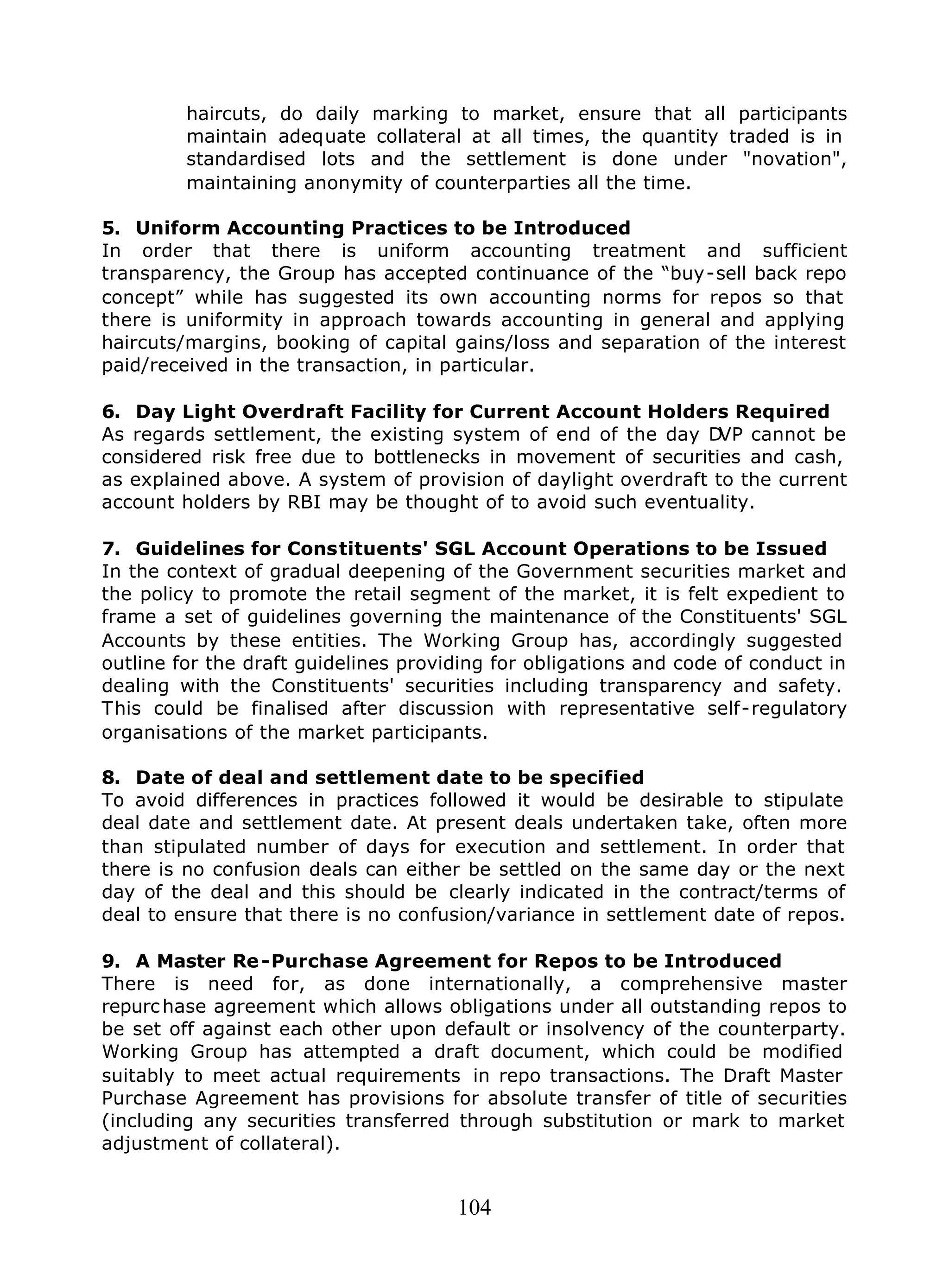 104
haircuts, do daily marking to market, ensure that all participants
maintain adequate collateral at all times, the quantity traded is in
standardised lots and the settlement is done under "novation",
maintaining anonymity of counterparties all the time.
5. Uniform Accounting Practices to be Introduced
In order that there is uniform accounting treatment and sufficient
transparency, the Group has accepted continuance of the “buy-sell back repo
concept” while has suggested its own accounting norms for repos so that
there is uniformity in approach towards accounting in general and applying
haircuts/margins, booking of capital gains/loss and separation of the interest
paid/received in the transaction, in particular.
6. Day Light Overdraft Facility for Current Account Holders Required
As regards settlement, the existing system of end of the day DVP cannot be
considered risk free due to bottlenecks in movement of securities and cash,
as explained above. A system of provision of daylight overdraft to the current
account holders by RBI may be thought of to avoid such eventuality.
7. Guidelines for Constituents' SGL Account Operations to be Issued
In the context of gradual deepening of the Government securities market and
the policy to promote the retail segment of the market, it is felt expedient to
frame a set of guidelines governing the maintenance of the Constituents' SGL
Accounts by these entities. The Working Group has, accordingly suggested
outline for the draft guidelines providing for obligations and code of conduct in
dealing with the Constituents' securities including transparency and safety.
This could be finalised after discussion with representative self-regulatory
organisations of the market participants.
8. Date of deal and settlement date to be specified
To avoid differences in practices followed it would be desirable to stipulate
deal date and settlement date. At present deals undertaken take, often more
than stipulated number of days for execution and settlement. In order that
there is no confusion deals can either be settled on the same day or the next
day of the deal and this should be clearly indicated in the contract/terms of
deal to ensure that there is no confusion/variance in settlement date of repos.
9. A Master Re-Purchase Agreement for Repos to be Introduced
There is need for, as done internationally, a comprehensive master
repurchase agreement which allows obligations under all outstanding repos to
be set off against each other upon default or insolvency of the counterparty.
Working Group has attempted a draft document, which could be modified
suitably to meet actual requirements in repo transactions. The Draft Master
Purchase Agreement has provisions for absolute transfer of title of securities
(including any securities transferred through substitution or mark to market
adjustment of collateral).
 