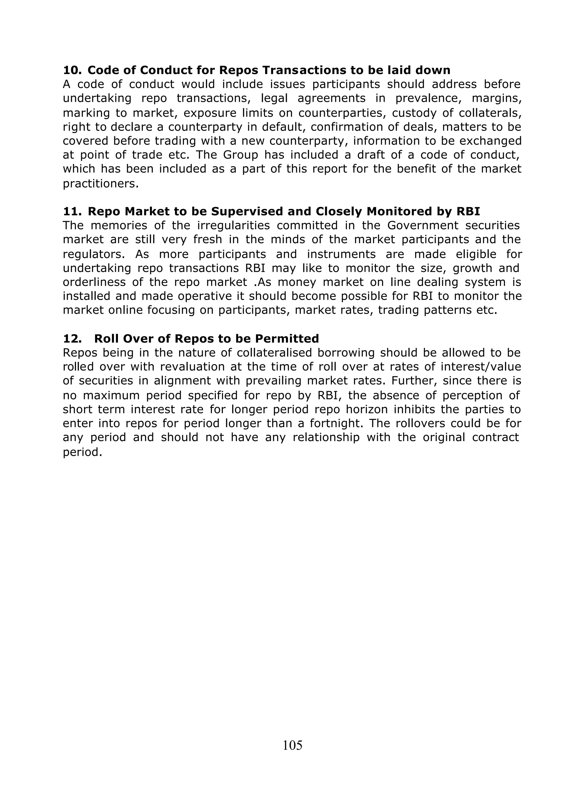 105
10. Code of Conduct for Repos Transactions to be laid down
A code of conduct would include issues participants should address before
undertaking repo transactions, legal agreements in prevalence, margins,
marking to market, exposure limits on counterparties, custody of collaterals,
right to declare a counterparty in default, confirmation of deals, matters to be
covered before trading with a new counterparty, information to be exchanged
at point of trade etc. The Group has included a draft of a code of conduct,
which has been included as a part of this report for the benefit of the market
practitioners.
11. Repo Market to be Supervised and Closely Monitored by RBI
The memories of the irregularities committed in the Government securities
market are still very fresh in the minds of the market participants and the
regulators. As more participants and instruments are made eligible for
undertaking repo transactions RBI may like to monitor the size, growth and
orderliness of the repo market .As money market on line dealing system is
installed and made operative it should become possible for RBI to monitor the
market online focusing on participants, market rates, trading patterns etc.
12. Roll Over of Repos to be Permitted
Repos being in the nature of collateralised borrowing should be allowed to be
rolled over with revaluation at the time of roll over at rates of interest/value
of securities in alignment with prevailing market rates. Further, since there is
no maximum period specified for repo by RBI, the absence of perception of
short term interest rate for longer period repo horizon inhibits the parties to
enter into repos for period longer than a fortnight. The rollovers could be for
any period and should not have any relationship with the original contract
period.
 