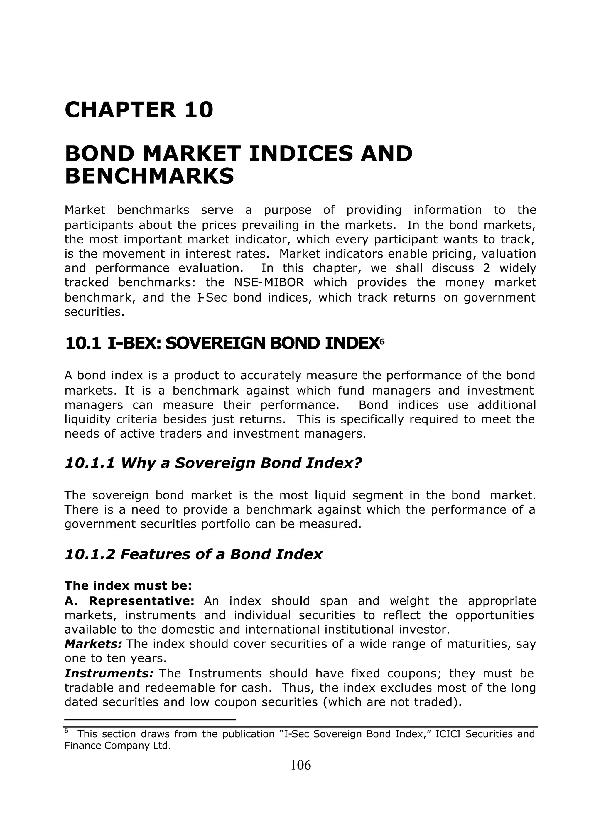 106
CHAPTER 10
BOND MARKET INDICES AND
BENCHMARKS
Market benchmarks serve a purpose of providing information to the
participants about the prices prevailing in the markets. In the bond markets,
the most important market indicator, which every participant wants to track,
is the movement in interest rates. Market indicators enable pricing, valuation
and performance evaluation. In this chapter, we shall discuss 2 widely
tracked benchmarks: the NSE-MIBOR which provides the money market
benchmark, and the I-Sec bond indices, which track returns on government
securities.
10.1 I-BEX: SOVEREIGN BOND INDEX6
A bond index is a product to accurately measure the performance of the bond
markets. It is a benchmark against which fund managers and investment
managers can measure their performance. Bond indices use additional
liquidity criteria besides just returns. This is specifically required to meet the
needs of active traders and investment managers.
10.1.1 Why a Sovereign Bond Index?
The sovereign bond market is the most liquid segment in the bond market.
There is a need to provide a benchmark against which the performance of a
government securities portfolio can be measured.
10.1.2 Features of a Bond Index
The index must be:
A. Representative: An index should span and weight the appropriate
markets, instruments and individual securities to reflect the opportunities
available to the domestic and international institutional investor.
Markets: The index should cover securities of a wide range of maturities, say
one to ten years.
Instruments: The Instruments should have fixed coupons; they must be
tradable and redeemable for cash. Thus, the index excludes most of the long
dated securities and low coupon securities (which are not traded).
6
This section draws from the publication “I-Sec Sovereign Bond Index,” ICICI Securities and
Finance Company Ltd.
 