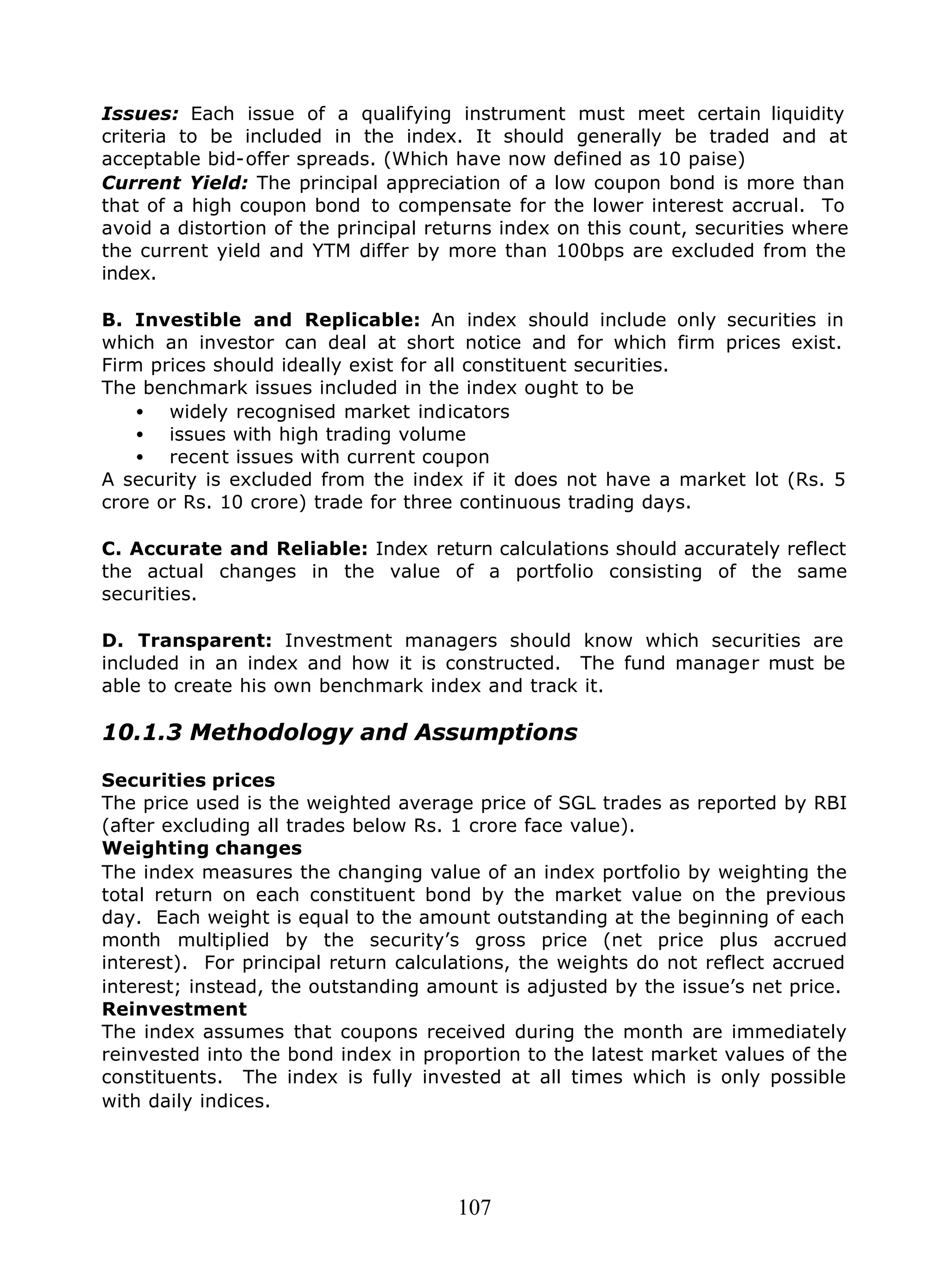 107
Issues: Each issue of a qualifying instrument must meet certain liquidity
criteria to be included in the index. It should generally be traded and at
acceptable bid-offer spreads. (Which have now defined as 10 paise)
Current Yield: The principal appreciation of a low coupon bond is more than
that of a high coupon bond to compensate for the lower interest accrual. To
avoid a distortion of the principal returns index on this count, securities where
the current yield and YTM differ by more than 100bps are excluded from the
index.
B. Investible and Replicable: An index should include only securities in
which an investor can deal at short notice and for which firm prices exist.
Firm prices should ideally exist for all constituent securities.
The benchmark issues included in the index ought to be
• widely recognised market indicators
• issues with high trading volume
• recent issues with current coupon
A security is excluded from the index if it does not have a market lot (Rs. 5
crore or Rs. 10 crore) trade for three continuous trading days.
C. Accurate and Reliable: Index return calculations should accurately reflect
the actual changes in the value of a portfolio consisting of the same
securities.
D. Transparent: Investment managers should know which securities are
included in an index and how it is constructed. The fund manager must be
able to create his own benchmark index and track it.
10.1.3 Methodology and Assumptions
Securities prices
The price used is the weighted average price of SGL trades as reported by RBI
(after excluding all trades below Rs. 1 crore face value).
Weighting changes
The index measures the changing value of an index portfolio by weighting the
total return on each constituent bond by the market value on the previous
day. Each weight is equal to the amount outstanding at the beginning of each
month multiplied by the security’s gross price (net price plus accrued
interest). For principal return calculations, the weights do not reflect accrued
interest; instead, the outstanding amount is adjusted by the issue’s net price.
Reinvestment
The index assumes that coupons received during the month are immediately
reinvested into the bond index in proportion to the latest market values of the
constituents. The index is fully invested at all times which is only possible
with daily indices.
 