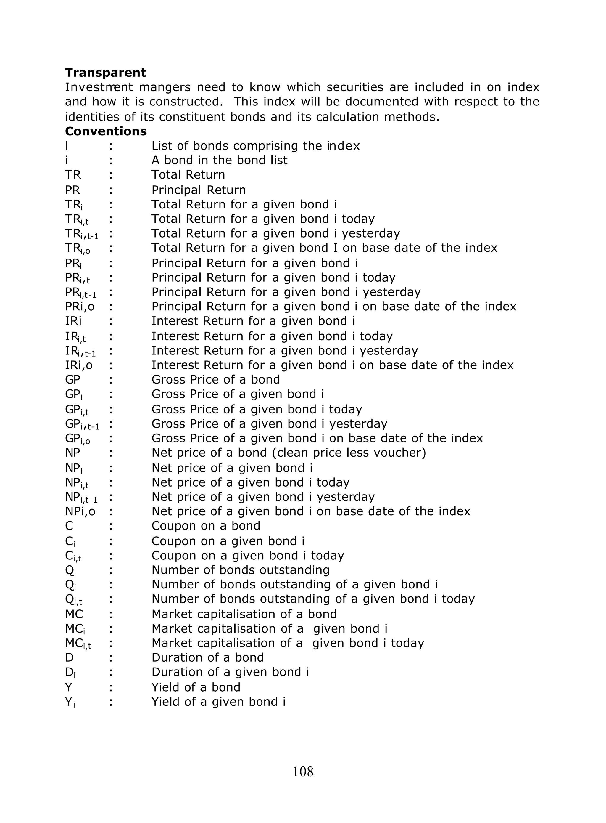 108
Transparent
Investment mangers need to know which securities are included in on index
and how it is constructed. This index will be documented with respect to the
identities of its constituent bonds and its calculation methods.
Conventions
l : List of bonds comprising the index
i : A bond in the bond list
TR : Total Return
PR : Principal Return
TRi : Total Return for a given bond i
TRi,t : Total Return for a given bond i today
TRi,t-1 : Total Return for a given bond i yesterday
TRi,o : Total Return for a given bond I on base date of the index
PRi : Principal Return for a given bond i
PRi,t : Principal Return for a given bond i today
PRi,t-1 : Principal Return for a given bond i yesterday
PRi,o : Principal Return for a given bond i on base date of the index
IRi : Interest Return for a given bond i
IRi,t : Interest Return for a given bond i today
IRi,t-1 : Interest Return for a given bond i yesterday
IRi,o : Interest Return for a given bond i on base date of the index
GP : Gross Price of a bond
GPi : Gross Price of a given bond i
GPi,t : Gross Price of a given bond i today
GPi,t-1 : Gross Price of a given bond i yesterday
GPi,o : Gross Price of a given bond i on base date of the index
NP : Net price of a bond (clean price less voucher)
NPi : Net price of a given bond i
NPi,t : Net price of a given bond i today
NPi,t-1 : Net price of a given bond i yesterday
NPi,o : Net price of a given bond i on base date of the index
C : Coupon on a bond
Ci : Coupon on a given bond i
Ci,t : Coupon on a given bond i today
Q : Number of bonds outstanding
Qi : Number of bonds outstanding of a given bond i
Qi,t : Number of bonds outstanding of a given bond i today
MC : Market capitalisation of a bond
MCi : Market capitalisation of a given bond i
MCi,t : Market capitalisation of a given bond i today
D : Duration of a bond
Di : Duration of a given bond i
Y : Yield of a bond
Yi : Yield of a given bond i
 