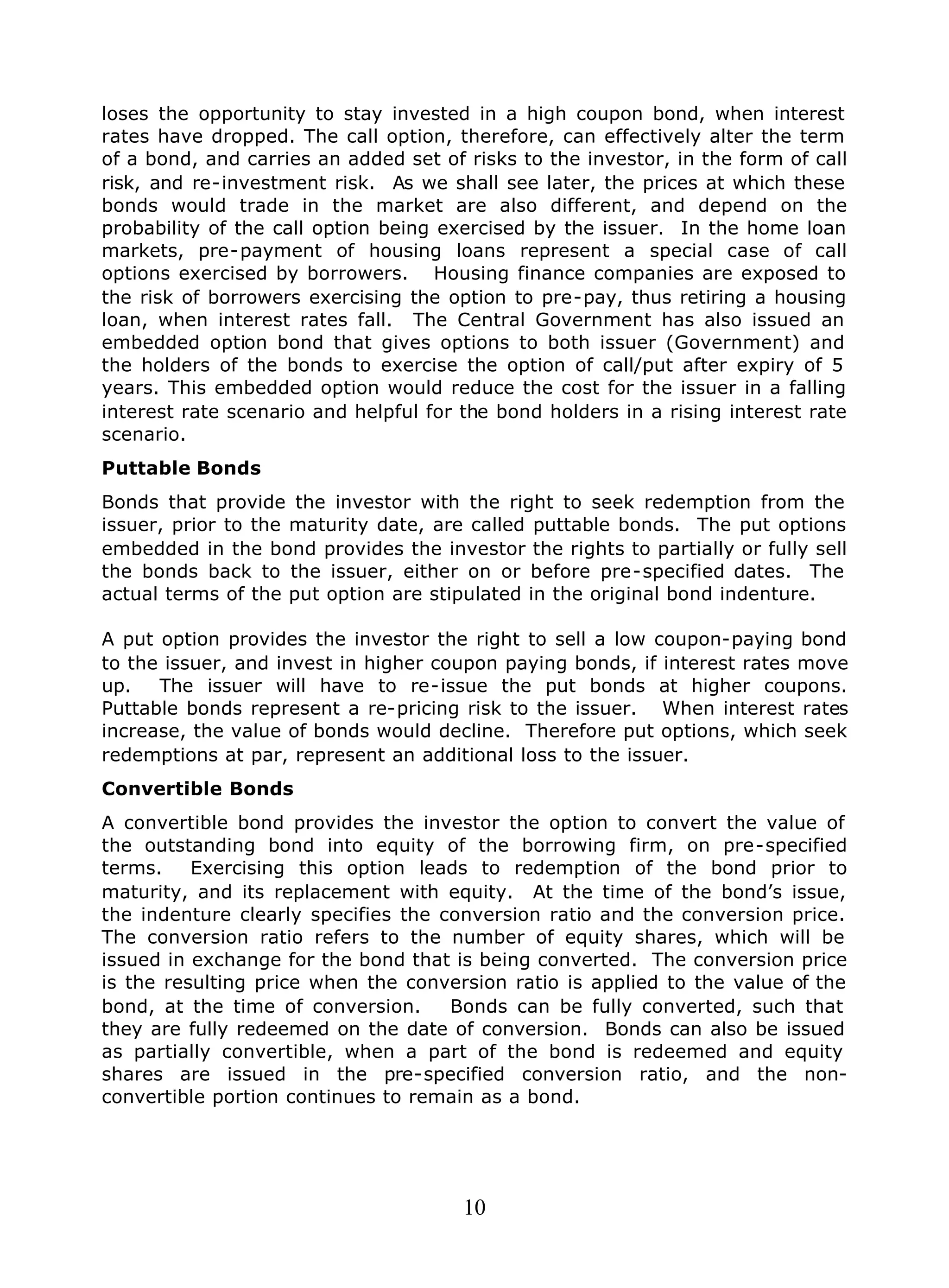 10
loses the opportunity to stay invested in a high coupon bond, when interest
rates have dropped. The call option, therefore, can effectively alter the term
of a bond, and carries an added set of risks to the investor, in the form of call
risk, and re-investment risk. As we shall see later, the prices at which these
bonds would trade in the market are also different, and depend on the
probability of the call option being exercised by the issuer. In the home loan
markets, pre-payment of housing loans represent a special case of call
options exercised by borrowers. Housing finance companies are exposed to
the risk of borrowers exercising the option to pre-pay, thus retiring a housing
loan, when interest rates fall. The Central Government has also issued an
embedded option bond that gives options to both issuer (Government) and
the holders of the bonds to exercise the option of call/put after expiry of 5
years. This embedded option would reduce the cost for the issuer in a falling
interest rate scenario and helpful for the bond holders in a rising interest rate
scenario.
Puttable Bonds
Bonds that provide the investor with the right to seek redemption from the
issuer, prior to the maturity date, are called puttable bonds. The put options
embedded in the bond provides the investor the rights to partially or fully sell
the bonds back to the issuer, either on or before pre-specified dates. The
actual terms of the put option are stipulated in the original bond indenture.
A put option provides the investor the right to sell a low coupon-paying bond
to the issuer, and invest in higher coupon paying bonds, if interest rates move
up. The issuer will have to re-issue the put bonds at higher coupons.
Puttable bonds represent a re-pricing risk to the issuer. When interest rates
increase, the value of bonds would decline. Therefore put options, which seek
redemptions at par, represent an additional loss to the issuer.
Convertible Bonds
A convertible bond provides the investor the option to convert the value of
the outstanding bond into equity of the borrowing firm, on pre-specified
terms. Exercising this option leads to redemption of the bond prior to
maturity, and its replacement with equity. At the time of the bond’s issue,
the indenture clearly specifies the conversion ratio and the conversion price.
The conversion ratio refers to the number of equity shares, which will be
issued in exchange for the bond that is being converted. The conversion price
is the resulting price when the conversion ratio is applied to the value of the
bond, at the time of conversion. Bonds can be fully converted, such that
they are fully redeemed on the date of conversion. Bonds can also be issued
as partially convertible, when a part of the bond is redeemed and equity
shares are issued in the pre-specified conversion ratio, and the non-
convertible portion continues to remain as a bond.
 