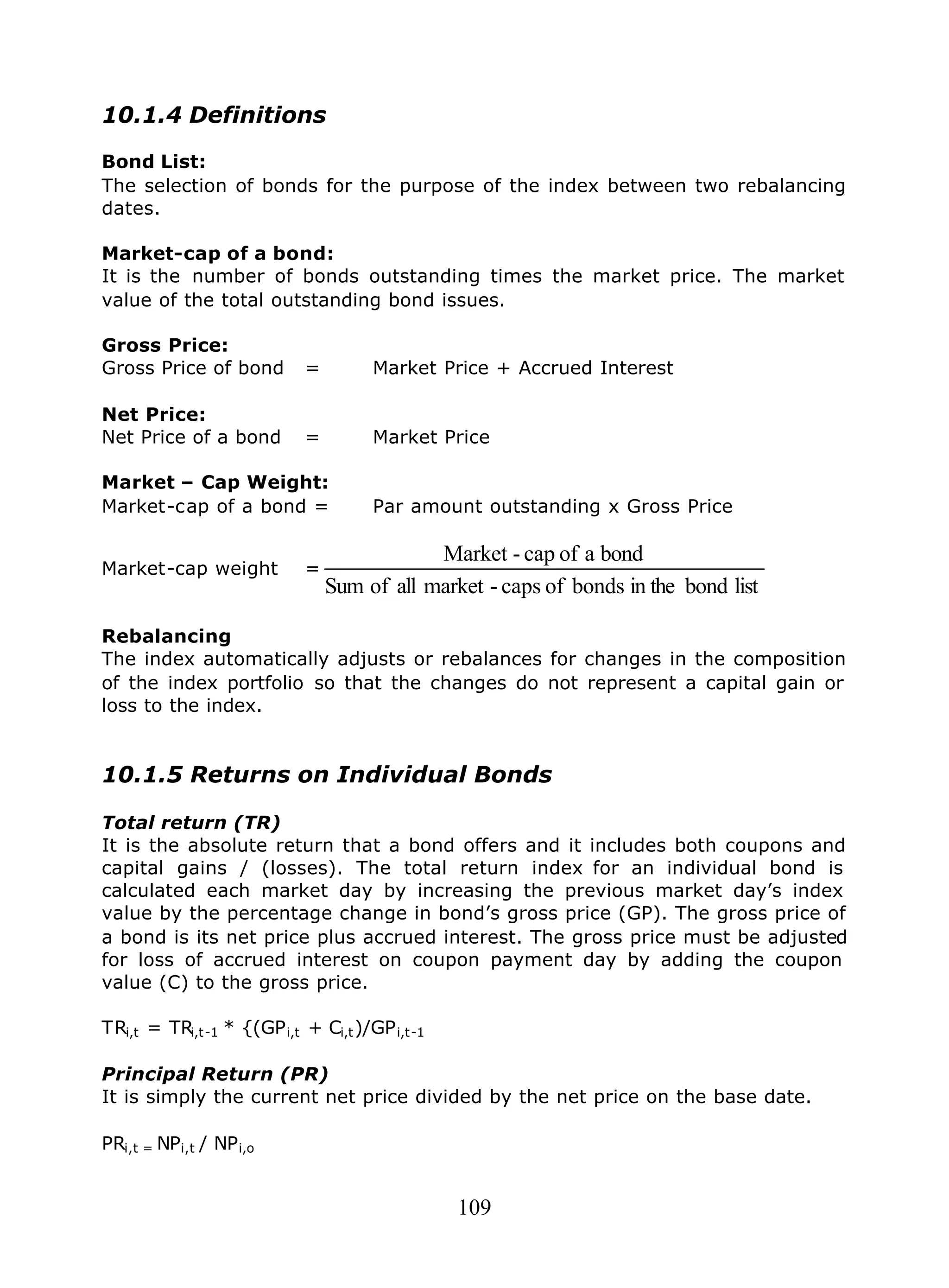 109
10.1.4 Definitions
Bond List:
The selection of bonds for the purpose of the index between two rebalancing
dates.
Market-cap of a bond:
It is the number of bonds outstanding times the market price. The market
value of the total outstanding bond issues.
Gross Price:
Gross Price of bond = Market Price + Accrued Interest
Net Price:
Net Price of a bond = Market Price
Market – Cap Weight:
Market-cap of a bond = Par amount outstanding x Gross Price
Market-cap weight =
listbondin thebondsofcaps-marketallofSum
bondaofcap-Market
Rebalancing
The index automatically adjusts or rebalances for changes in the composition
of the index portfolio so that the changes do not represent a capital gain or
loss to the index.
10.1.5 Returns on Individual Bonds
Total return (TR)
It is the absolute return that a bond offers and it includes both coupons and
capital gains / (losses). The total return index for an individual bond is
calculated each market day by increasing the previous market day’s index
value by the percentage change in bond’s gross price (GP). The gross price of
a bond is its net price plus accrued interest. The gross price must be adjusted
for loss of accrued interest on coupon payment day by adding the coupon
value (C) to the gross price.
TRi,t = TRi,t-1 * {(GPi,t + Ci,t)/GPi,t-1
Principal Return (PR)
It is simply the current net price divided by the net price on the base date.
PRi,t = NPi,t / NPi,o
 