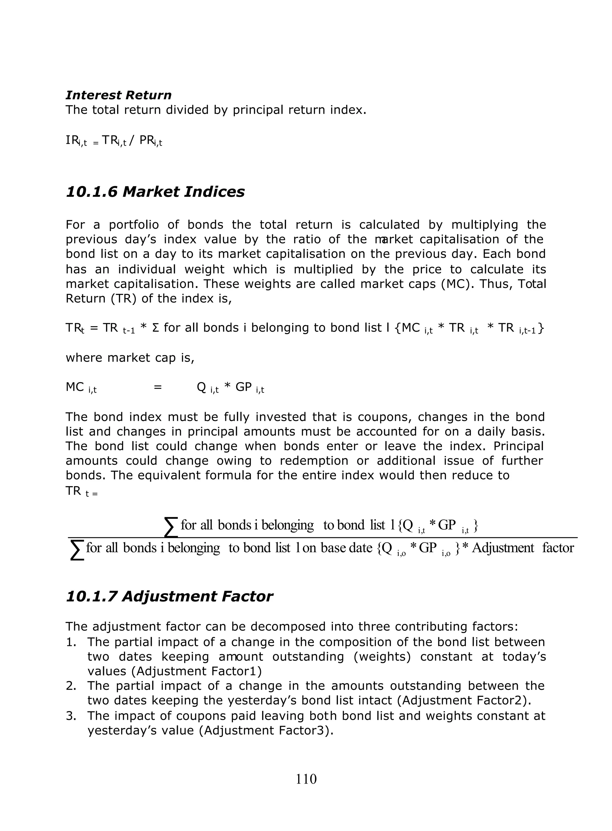 110
Interest Return
The total return divided by principal return index.
IRi,t = TRi,t / PRi,t
10.1.6 Market Indices
For a portfolio of bonds the total return is calculated by multiplying the
previous day’s index value by the ratio of the market capitalisation of the
bond list on a day to its market capitalisation on the previous day. Each bond
has an individual weight which is multiplied by the price to calculate its
market capitalisation. These weights are called market caps (MC). Thus, Total
Return (TR) of the index is,
TRt = TR t-1 * Σ for all bonds i belonging to bond list l {MC i,t * TR i,t * TR i,t-1}
where market cap is,
MC i,t = Q i,t * GP i,t
The bond index must be fully invested that is coupons, changes in the bond
list and changes in principal amounts must be accounted for on a daily basis.
The bond list could change when bonds enter or leave the index. Principal
amounts could change owing to redemption or additional issue of further
bonds. The equivalent formula for the entire index would then reduce to
TR t =
∑
∑
factorAdjustment*}GP*{Qdatebaseonllistbondtobelongingibondsallfor
}GP*{Qllistbondtobelongingibondsallfor
oi,oi,
ti,ti,
10.1.7 Adjustment Factor
The adjustment factor can be decomposed into three contributing factors:
1. The partial impact of a change in the composition of the bond list between
two dates keeping amount outstanding (weights) constant at today’s
values (Adjustment Factor1)
2. The partial impact of a change in the amounts outstanding between the
two dates keeping the yesterday’s bond list intact (Adjustment Factor2).
3. The impact of coupons paid leaving both bond list and weights constant at
yesterday’s value (Adjustment Factor3).
 