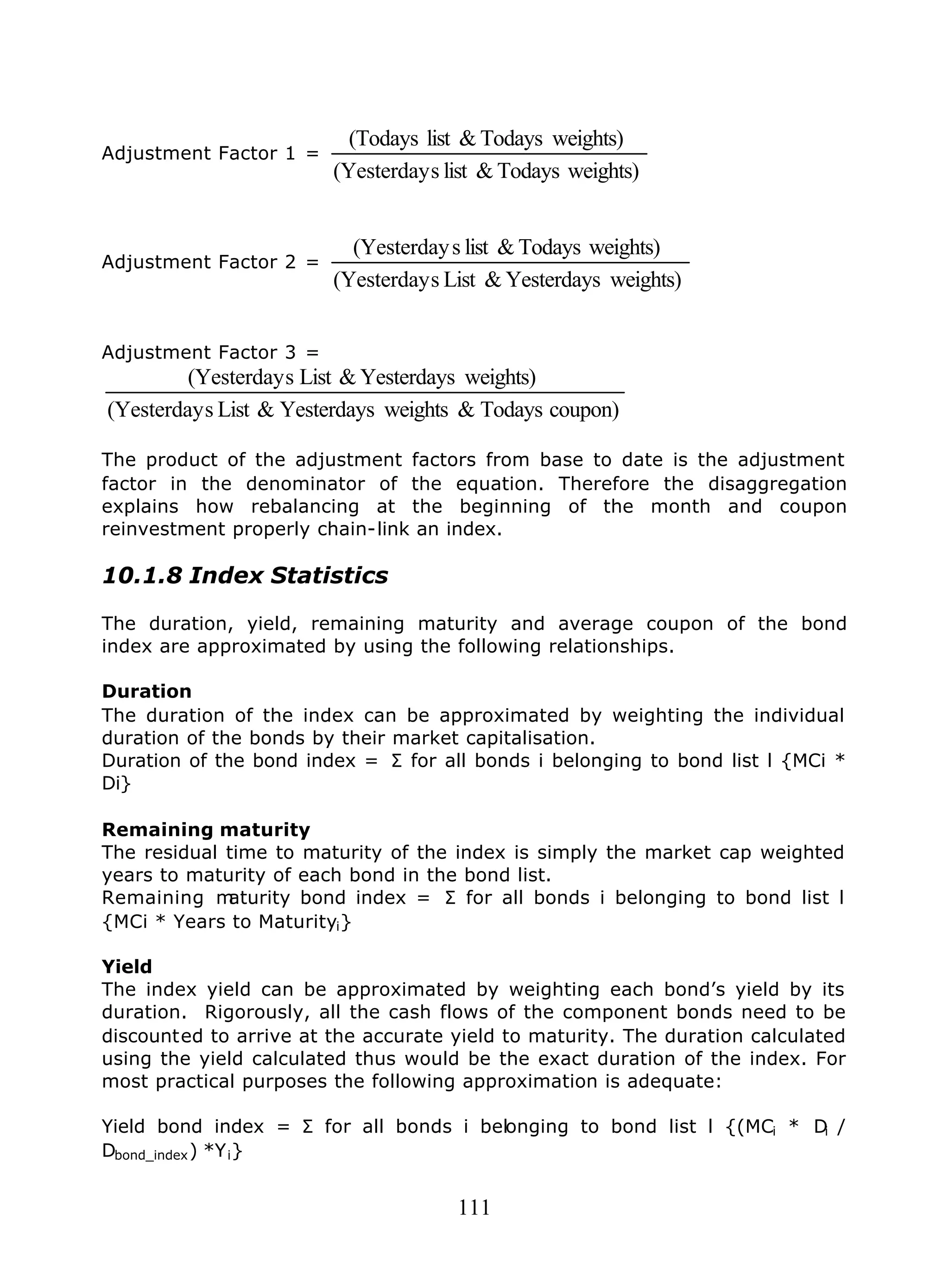 111
Adjustment Factor 1 =
weights)Todays&lists(Yesterday
weights)Todays&list(Todays
Adjustment Factor 2 =
weights)Yesterdays&Lists(Yesterday
weights)Todays&lists(Yesterday
Adjustment Factor 3 =
coupon)Todays&weightsYesterdays&Lists(Yesterday
weights)Yesterdays&Lists(Yesterday
The product of the adjustment factors from base to date is the adjustment
factor in the denominator of the equation. Therefore the disaggregation
explains how rebalancing at the beginning of the month and coupon
reinvestment properly chain-link an index.
10.1.8 Index Statistics
The duration, yield, remaining maturity and average coupon of the bond
index are approximated by using the following relationships.
Duration
The duration of the index can be approximated by weighting the individual
duration of the bonds by their market capitalisation.
Duration of the bond index = Σ for all bonds i belonging to bond list l {MCi *
Di}
Remaining maturity
The residual time to maturity of the index is simply the market cap weighted
years to maturity of each bond in the bond list.
Remaining maturity bond index = Σ for all bonds i belonging to bond list l
{MCi * Years to Maturityi}
Yield
The index yield can be approximated by weighting each bond’s yield by its
duration. Rigorously, all the cash flows of the component bonds need to be
discounted to arrive at the accurate yield to maturity. The duration calculated
using the yield calculated thus would be the exact duration of the index. For
most practical purposes the following approximation is adequate:
Yield bond index = Σ for all bonds i belonging to bond list l {(MCi * Di /
Dbond_index) *Yi}
 