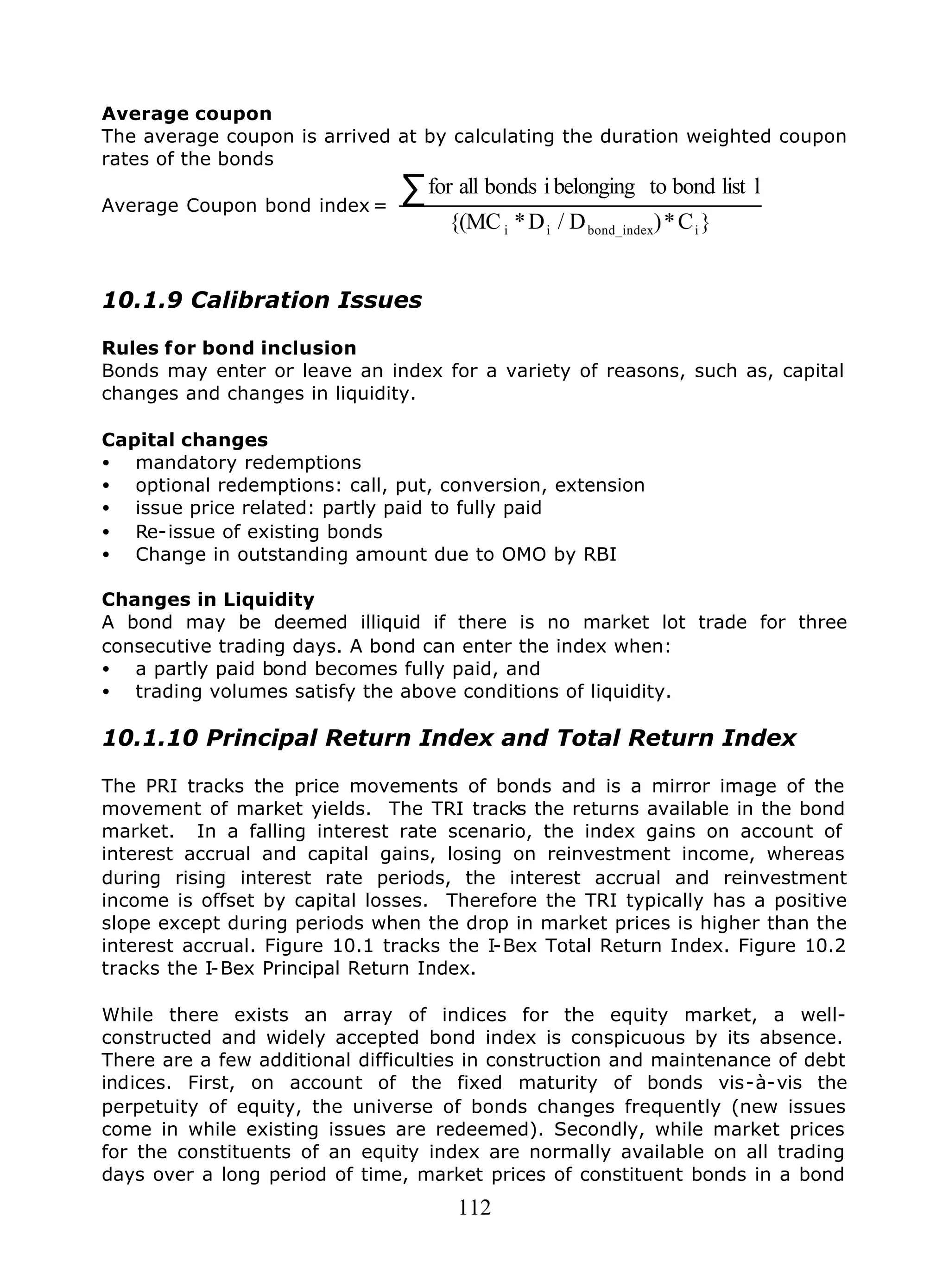 112
Average coupon
The average coupon is arrived at by calculating the duration weighted coupon
rates of the bonds
Average Coupon bond index =
}C*)D/D*{(MC
llistbondtobelongingibondsallfor
ibond_indexii
∑
10.1.9 Calibration Issues
Rules for bond inclusion
Bonds may enter or leave an index for a variety of reasons, such as, capital
changes and changes in liquidity.
Capital changes
• mandatory redemptions
• optional redemptions: call, put, conversion, extension
• issue price related: partly paid to fully paid
• Re-issue of existing bonds
• Change in outstanding amount due to OMO by RBI
Changes in Liquidity
A bond may be deemed illiquid if there is no market lot trade for three
consecutive trading days. A bond can enter the index when:
• a partly paid bond becomes fully paid, and
• trading volumes satisfy the above conditions of liquidity.
10.1.10 Principal Return Index and Total Return Index
The PRI tracks the price movements of bonds and is a mirror image of the
movement of market yields. The TRI tracks the returns available in the bond
market. In a falling interest rate scenario, the index gains on account of
interest accrual and capital gains, losing on reinvestment income, whereas
during rising interest rate periods, the interest accrual and reinvestment
income is offset by capital losses. Therefore the TRI typically has a positive
slope except during periods when the drop in market prices is higher than the
interest accrual. Figure 10.1 tracks the I-Bex Total Return Index. Figure 10.2
tracks the I-Bex Principal Return Index.
While there exists an array of indices for the equity market, a well-
constructed and widely accepted bond index is conspicuous by its absence.
There are a few additional difficulties in construction and maintenance of debt
indices. First, on account of the fixed maturity of bonds vis-à-vis the
perpetuity of equity, the universe of bonds changes frequently (new issues
come in while existing issues are redeemed). Secondly, while market prices
for the constituents of an equity index are normally available on all trading
days over a long period of time, market prices of constituent bonds in a bond
 