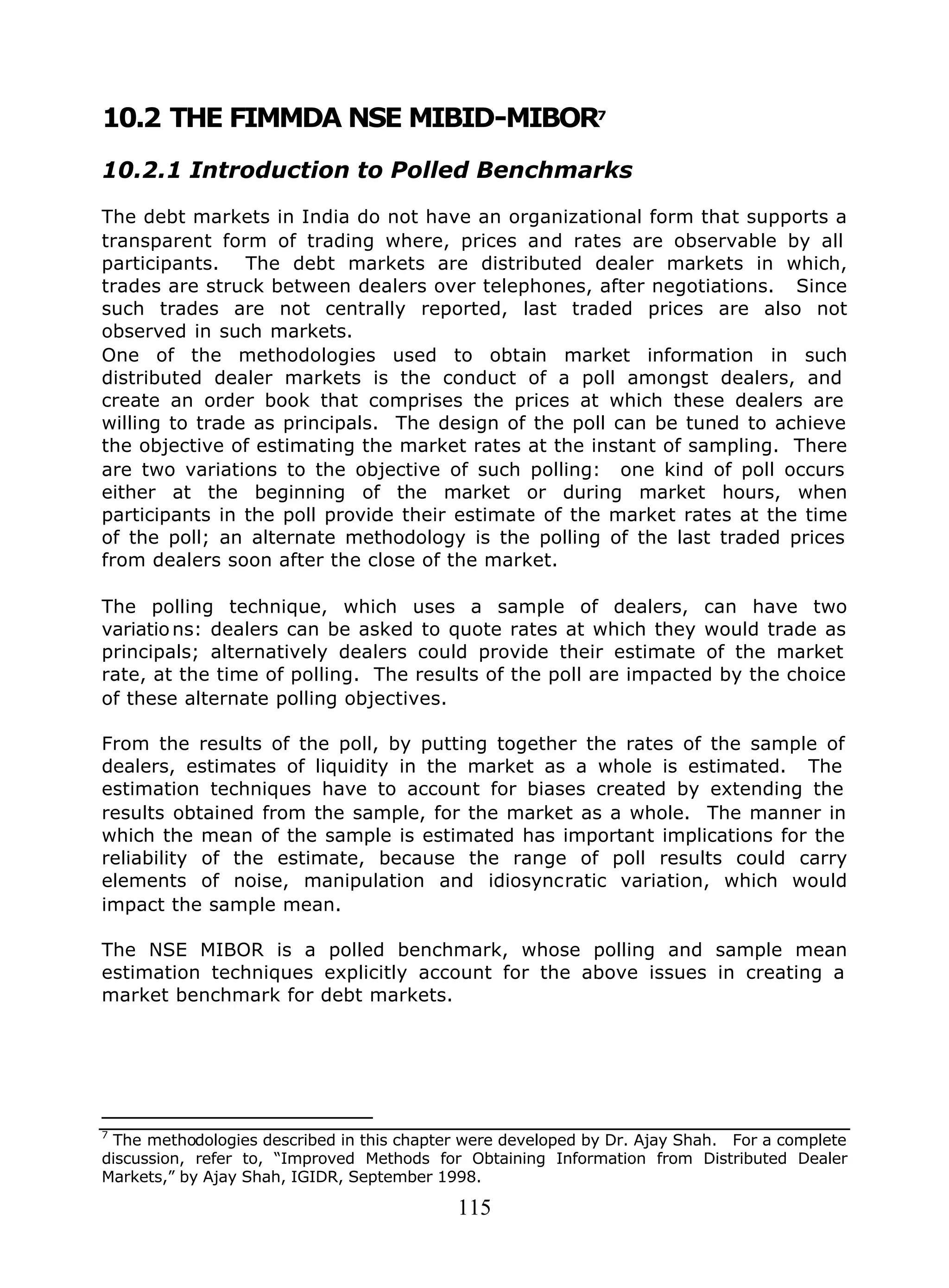 115
10.2 THE FIMMDA NSE MIBID-MIBOR7
10.2.1 Introduction to Polled Benchmarks
The debt markets in India do not have an organizational form that supports a
transparent form of trading where, prices and rates are observable by all
participants. The debt markets are distributed dealer markets in which,
trades are struck between dealers over telephones, after negotiations. Since
such trades are not centrally reported, last traded prices are also not
observed in such markets.
One of the methodologies used to obtain market information in such
distributed dealer markets is the conduct of a poll amongst dealers, and
create an order book that comprises the prices at which these dealers are
willing to trade as principals. The design of the poll can be tuned to achieve
the objective of estimating the market rates at the instant of sampling. There
are two variations to the objective of such polling: one kind of poll occurs
either at the beginning of the market or during market hours, when
participants in the poll provide their estimate of the market rates at the time
of the poll; an alternate methodology is the polling of the last traded prices
from dealers soon after the close of the market.
The polling technique, which uses a sample of dealers, can have two
variations: dealers can be asked to quote rates at which they would trade as
principals; alternatively dealers could provide their estimate of the market
rate, at the time of polling. The results of the poll are impacted by the choice
of these alternate polling objectives.
From the results of the poll, by putting together the rates of the sample of
dealers, estimates of liquidity in the market as a whole is estimated. The
estimation techniques have to account for biases created by extending the
results obtained from the sample, for the market as a whole. The manner in
which the mean of the sample is estimated has important implications for the
reliability of the estimate, because the range of poll results could carry
elements of noise, manipulation and idiosyncratic variation, which would
impact the sample mean.
The NSE MIBOR is a polled benchmark, whose polling and sample mean
estimation techniques explicitly account for the above issues in creating a
market benchmark for debt markets.
7
The methodologies described in this chapter were developed by Dr. Ajay Shah. For a complete
discussion, refer to, “Improved Methods for Obtaining Information from Distributed Dealer
Markets,” by Ajay Shah, IGIDR, September 1998.
 