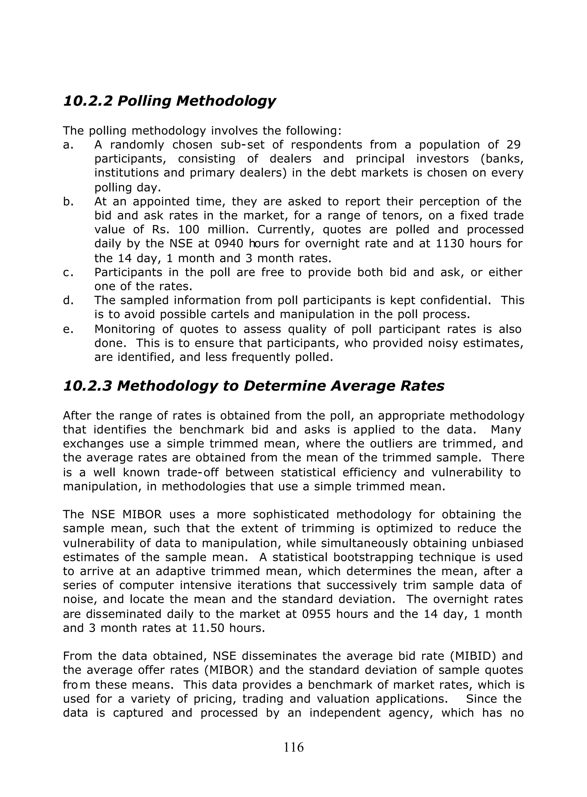 116
10.2.2 Polling Methodology
The polling methodology involves the following:
a. A randomly chosen sub-set of respondents from a population of 29
participants, consisting of dealers and principal investors (banks,
institutions and primary dealers) in the debt markets is chosen on every
polling day.
b. At an appointed time, they are asked to report their perception of the
bid and ask rates in the market, for a range of tenors, on a fixed trade
value of Rs. 100 million. Currently, quotes are polled and processed
daily by the NSE at 0940 hours for overnight rate and at 1130 hours for
the 14 day, 1 month and 3 month rates.
c. Participants in the poll are free to provide both bid and ask, or either
one of the rates.
d. The sampled information from poll participants is kept confidential. This
is to avoid possible cartels and manipulation in the poll process.
e. Monitoring of quotes to assess quality of poll participant rates is also
done. This is to ensure that participants, who provided noisy estimates,
are identified, and less frequently polled.
10.2.3 Methodology to Determine Average Rates
After the range of rates is obtained from the poll, an appropriate methodology
that identifies the benchmark bid and asks is applied to the data. Many
exchanges use a simple trimmed mean, where the outliers are trimmed, and
the average rates are obtained from the mean of the trimmed sample. There
is a well known trade-off between statistical efficiency and vulnerability to
manipulation, in methodologies that use a simple trimmed mean.
The NSE MIBOR uses a more sophisticated methodology for obtaining the
sample mean, such that the extent of trimming is optimized to reduce the
vulnerability of data to manipulation, while simultaneously obtaining unbiased
estimates of the sample mean. A statistical bootstrapping technique is used
to arrive at an adaptive trimmed mean, which determines the mean, after a
series of computer intensive iterations that successively trim sample data of
noise, and locate the mean and the standard deviation. The overnight rates
are disseminated daily to the market at 0955 hours and the 14 day, 1 month
and 3 month rates at 11.50 hours.
From the data obtained, NSE disseminates the average bid rate (MIBID) and
the average offer rates (MIBOR) and the standard deviation of sample quotes
from these means. This data provides a benchmark of market rates, which is
used for a variety of pricing, trading and valuation applications. Since the
data is captured and processed by an independent agency, which has no
 
