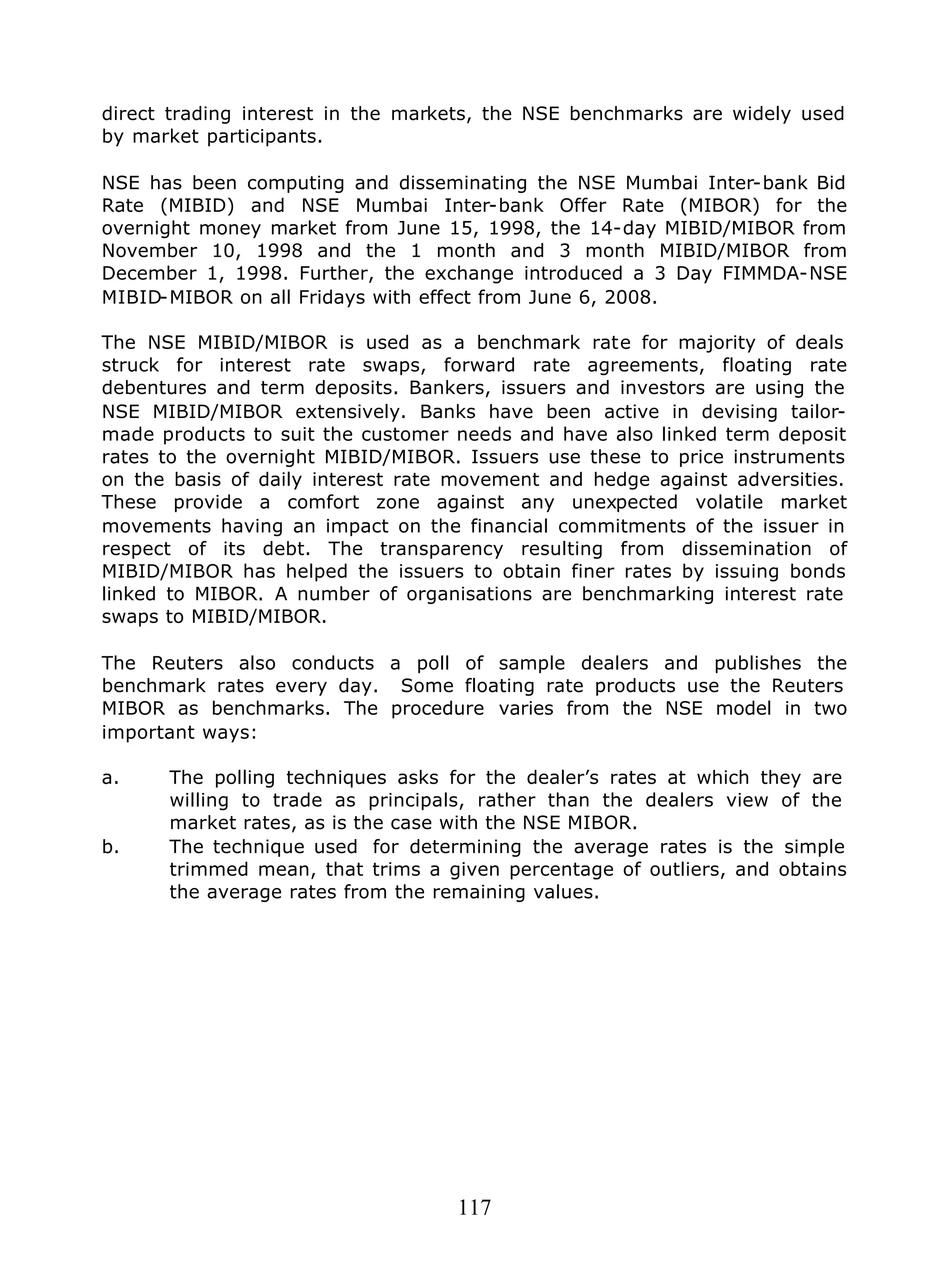 117
direct trading interest in the markets, the NSE benchmarks are widely used
by market participants.
NSE has been computing and disseminating the NSE Mumbai Inter-bank Bid
Rate (MIBID) and NSE Mumbai Inter-bank Offer Rate (MIBOR) for the
overnight money market from June 15, 1998, the 14-day MIBID/MIBOR from
November 10, 1998 and the 1 month and 3 month MIBID/MIBOR from
December 1, 1998. Further, the exchange introduced a 3 Day FIMMDA-NSE
MIBID-MIBOR on all Fridays with effect from June 6, 2008.
The NSE MIBID/MIBOR is used as a benchmark rate for majority of deals
struck for interest rate swaps, forward rate agreements, floating rate
debentures and term deposits. Bankers, issuers and investors are using the
NSE MIBID/MIBOR extensively. Banks have been active in devising tailor-
made products to suit the customer needs and have also linked term deposit
rates to the overnight MIBID/MIBOR. Issuers use these to price instruments
on the basis of daily interest rate movement and hedge against adversities.
These provide a comfort zone against any unexpected volatile market
movements having an impact on the financial commitments of the issuer in
respect of its debt. The transparency resulting from dissemination of
MIBID/MIBOR has helped the issuers to obtain finer rates by issuing bonds
linked to MIBOR. A number of organisations are benchmarking interest rate
swaps to MIBID/MIBOR.
The Reuters also conducts a poll of sample dealers and publishes the
benchmark rates every day. Some floating rate products use the Reuters
MIBOR as benchmarks. The procedure varies from the NSE model in two
important ways:
a. The polling techniques asks for the dealer’s rates at which they are
willing to trade as principals, rather than the dealers view of the
market rates, as is the case with the NSE MIBOR.
b. The technique used for determining the average rates is the simple
trimmed mean, that trims a given percentage of outliers, and obtains
the average rates from the remaining values.
 