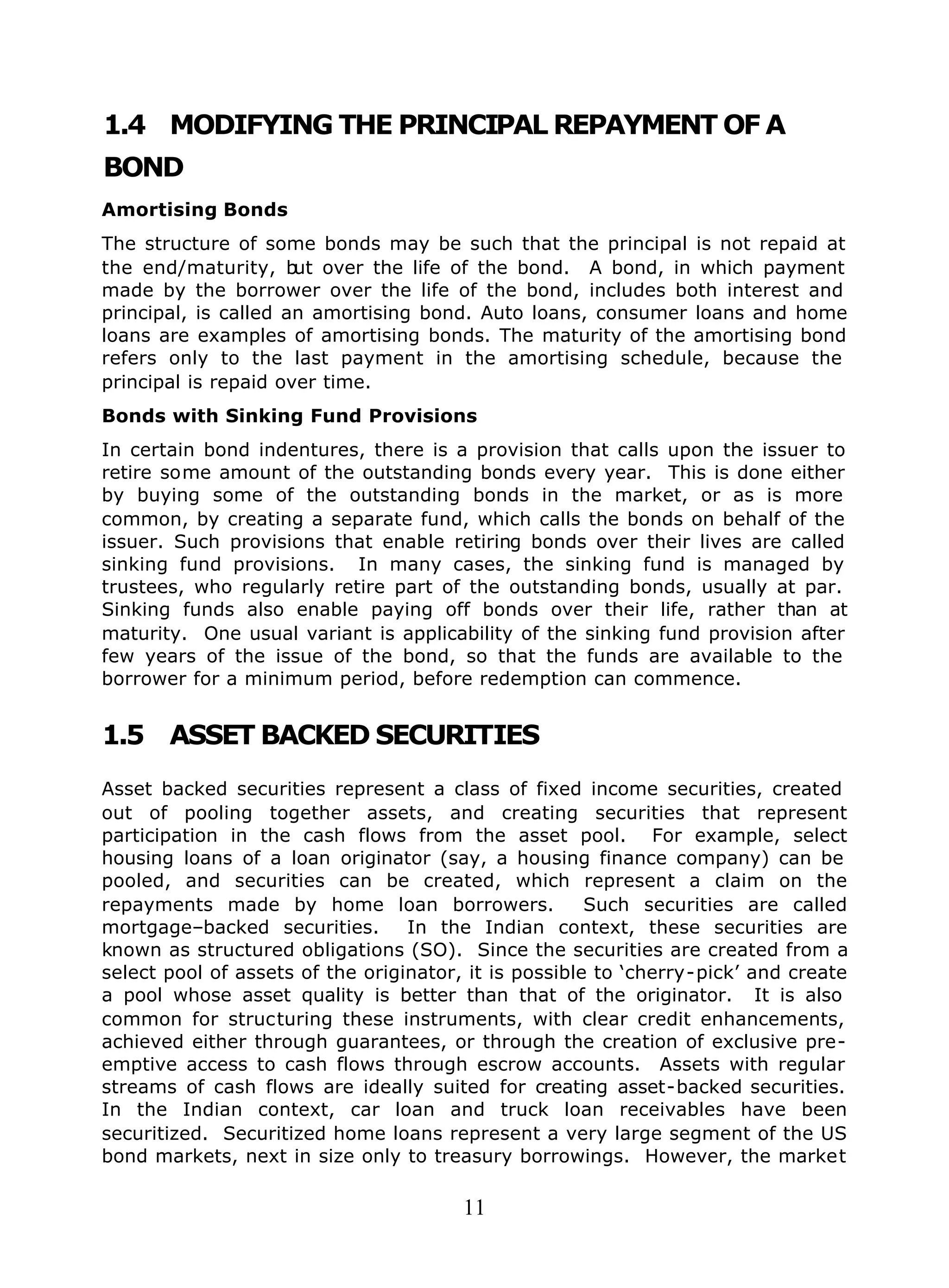 11
1.4 MODIFYING THE PRINCIPAL REPAYMENT OF A
BOND
Amortising Bonds
The structure of some bonds may be such that the principal is not repaid at
the end/maturity, but over the life of the bond. A bond, in which payment
made by the borrower over the life of the bond, includes both interest and
principal, is called an amortising bond. Auto loans, consumer loans and home
loans are examples of amortising bonds. The maturity of the amortising bond
refers only to the last payment in the amortising schedule, because the
principal is repaid over time.
Bonds with Sinking Fund Provisions
In certain bond indentures, there is a provision that calls upon the issuer to
retire some amount of the outstanding bonds every year. This is done either
by buying some of the outstanding bonds in the market, or as is more
common, by creating a separate fund, which calls the bonds on behalf of the
issuer. Such provisions that enable retiring bonds over their lives are called
sinking fund provisions. In many cases, the sinking fund is managed by
trustees, who regularly retire part of the outstanding bonds, usually at par.
Sinking funds also enable paying off bonds over their life, rather than at
maturity. One usual variant is applicability of the sinking fund provision after
few years of the issue of the bond, so that the funds are available to the
borrower for a minimum period, before redemption can commence.
1.5 ASSET BACKED SECURITIES
Asset backed securities represent a class of fixed income securities, created
out of pooling together assets, and creating securities that represent
participation in the cash flows from the asset pool. For example, select
housing loans of a loan originator (say, a housing finance company) can be
pooled, and securities can be created, which represent a claim on the
repayments made by home loan borrowers. Such securities are called
mortgage–backed securities. In the Indian context, these securities are
known as structured obligations (SO). Since the securities are created from a
select pool of assets of the originator, it is possible to ‘cherry-pick’ and create
a pool whose asset quality is better than that of the originator. It is also
common for structuring these instruments, with clear credit enhancements,
achieved either through guarantees, or through the creation of exclusive pre-
emptive access to cash flows through escrow accounts. Assets with regular
streams of cash flows are ideally suited for creating asset-backed securities.
In the Indian context, car loan and truck loan receivables have been
securitized. Securitized home loans represent a very large segment of the US
bond markets, next in size only to treasury borrowings. However, the market
 