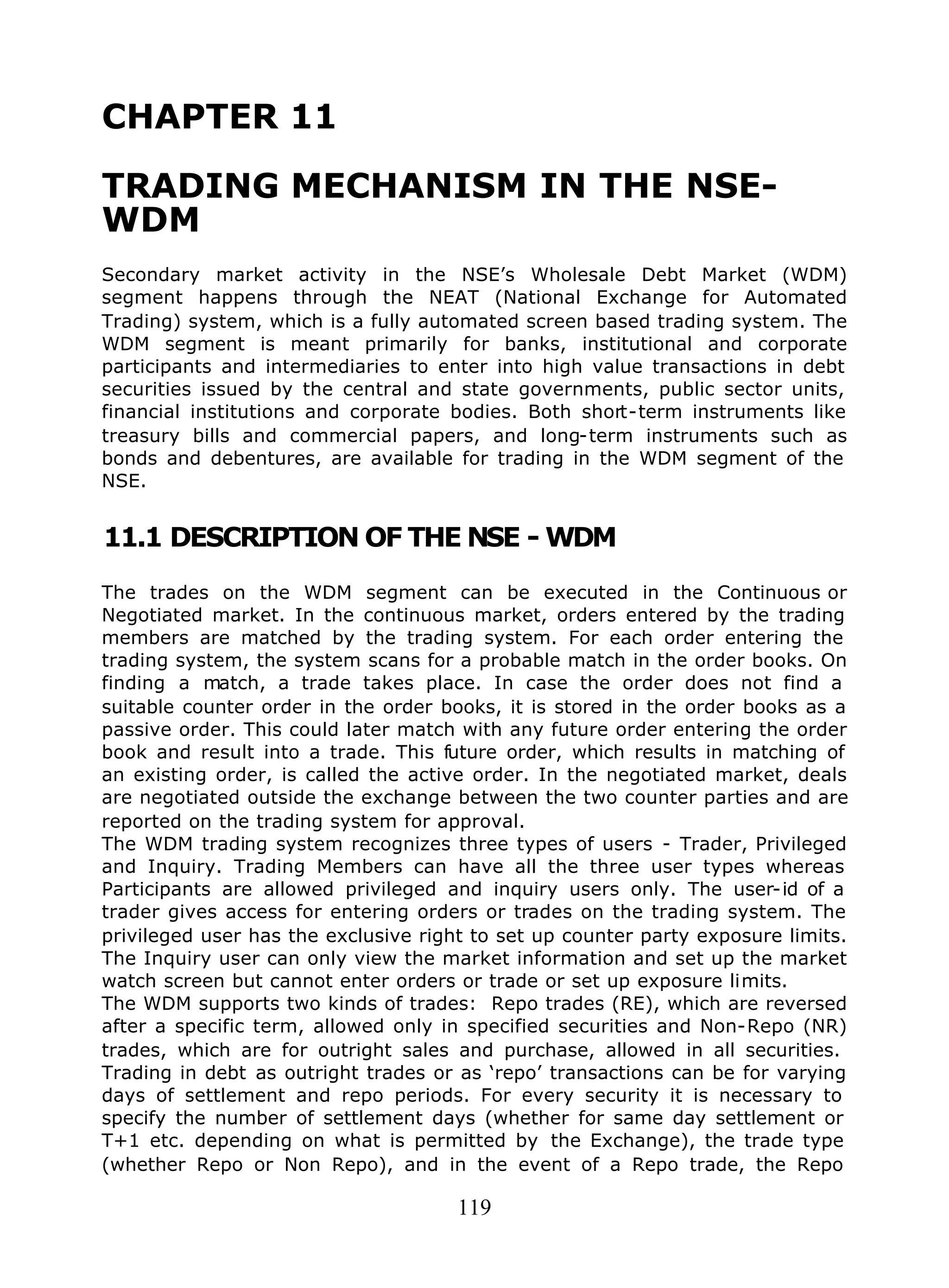 119
CHAPTER 11
TRADING MECHANISM IN THE NSE-
WDM
Secondary market activity in the NSE’s Wholesale Debt Market (WDM)
segment happens through the NEAT (National Exchange for Automated
Trading) system, which is a fully automated screen based trading system. The
WDM segment is meant primarily for banks, institutional and corporate
participants and intermediaries to enter into high value transactions in debt
securities issued by the central and state governments, public sector units,
financial institutions and corporate bodies. Both short-term instruments like
treasury bills and commercial papers, and long-term instruments such as
bonds and debentures, are available for trading in the WDM segment of the
NSE.
11.1 DESCRIPTION OF THE NSE - WDM
The trades on the WDM segment can be executed in the Continuous or
Negotiated market. In the continuous market, orders entered by the trading
members are matched by the trading system. For each order entering the
trading system, the system scans for a probable match in the order books. On
finding a match, a trade takes place. In case the order does not find a
suitable counter order in the order books, it is stored in the order books as a
passive order. This could later match with any future order entering the order
book and result into a trade. This future order, which results in matching of
an existing order, is called the active order. In the negotiated market, deals
are negotiated outside the exchange between the two counter parties and are
reported on the trading system for approval.
The WDM trading system recognizes three types of users - Trader, Privileged
and Inquiry. Trading Members can have all the three user types whereas
Participants are allowed privileged and inquiry users only. The user-id of a
trader gives access for entering orders or trades on the trading system. The
privileged user has the exclusive right to set up counter party exposure limits.
The Inquiry user can only view the market information and set up the market
watch screen but cannot enter orders or trade or set up exposure limits.
The WDM supports two kinds of trades: Repo trades (RE), which are reversed
after a specific term, allowed only in specified securities and Non-Repo (NR)
trades, which are for outright sales and purchase, allowed in all securities.
Trading in debt as outright trades or as ‘repo’ transactions can be for varying
days of settlement and repo periods. For every security it is necessary to
specify the number of settlement days (whether for same day settlement or
T+1 etc. depending on what is permitted by the Exchange), the trade type
(whether Repo or Non Repo), and in the event of a Repo trade, the Repo
 