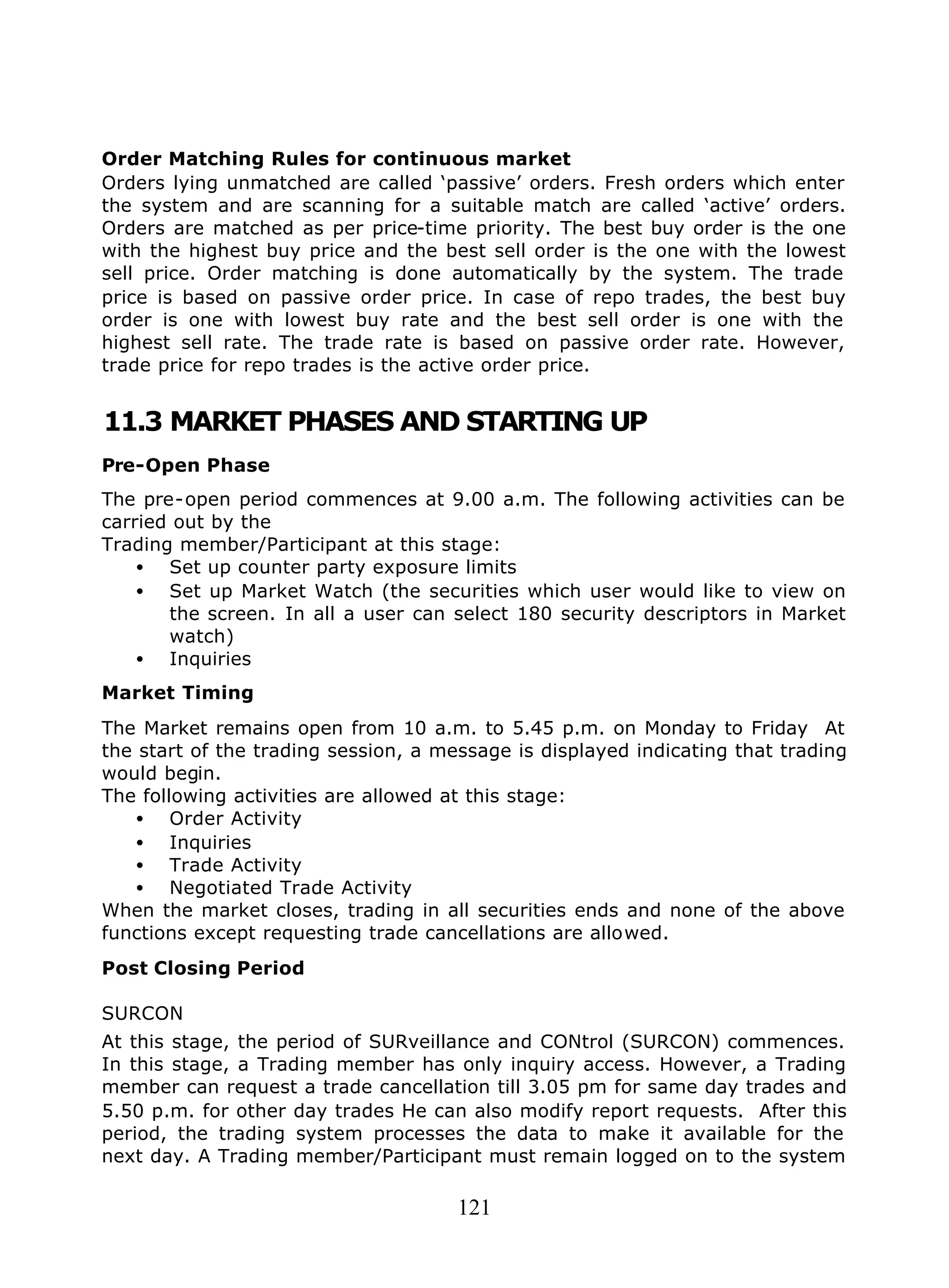 121
Order Matching Rules for continuous market
Orders lying unmatched are called ‘passive’ orders. Fresh orders which enter
the system and are scanning for a suitable match are called ‘active’ orders.
Orders are matched as per price-time priority. The best buy order is the one
with the highest buy price and the best sell order is the one with the lowest
sell price. Order matching is done automatically by the system. The trade
price is based on passive order price. In case of repo trades, the best buy
order is one with lowest buy rate and the best sell order is one with the
highest sell rate. The trade rate is based on passive order rate. However,
trade price for repo trades is the active order price.
11.3 MARKET PHASES AND STARTING UP
Pre-Open Phase
The pre-open period commences at 9.00 a.m. The following activities can be
carried out by the
Trading member/Participant at this stage:
• Set up counter party exposure limits
• Set up Market Watch (the securities which user would like to view on
the screen. In all a user can select 180 security descriptors in Market
watch)
• Inquiries
Market Timing
The Market remains open from 10 a.m. to 5.45 p.m. on Monday to Friday At
the start of the trading session, a message is displayed indicating that trading
would begin.
The following activities are allowed at this stage:
• Order Activity
• Inquiries
• Trade Activity
• Negotiated Trade Activity
When the market closes, trading in all securities ends and none of the above
functions except requesting trade cancellations are allowed.
Post Closing Period
SURCON
At this stage, the period of SURveillance and CONtrol (SURCON) commences.
In this stage, a Trading member has only inquiry access. However, a Trading
member can request a trade cancellation till 3.05 pm for same day trades and
5.50 p.m. for other day trades He can also modify report requests. After this
period, the trading system processes the data to make it available for the
next day. A Trading member/Participant must remain logged on to the system
 