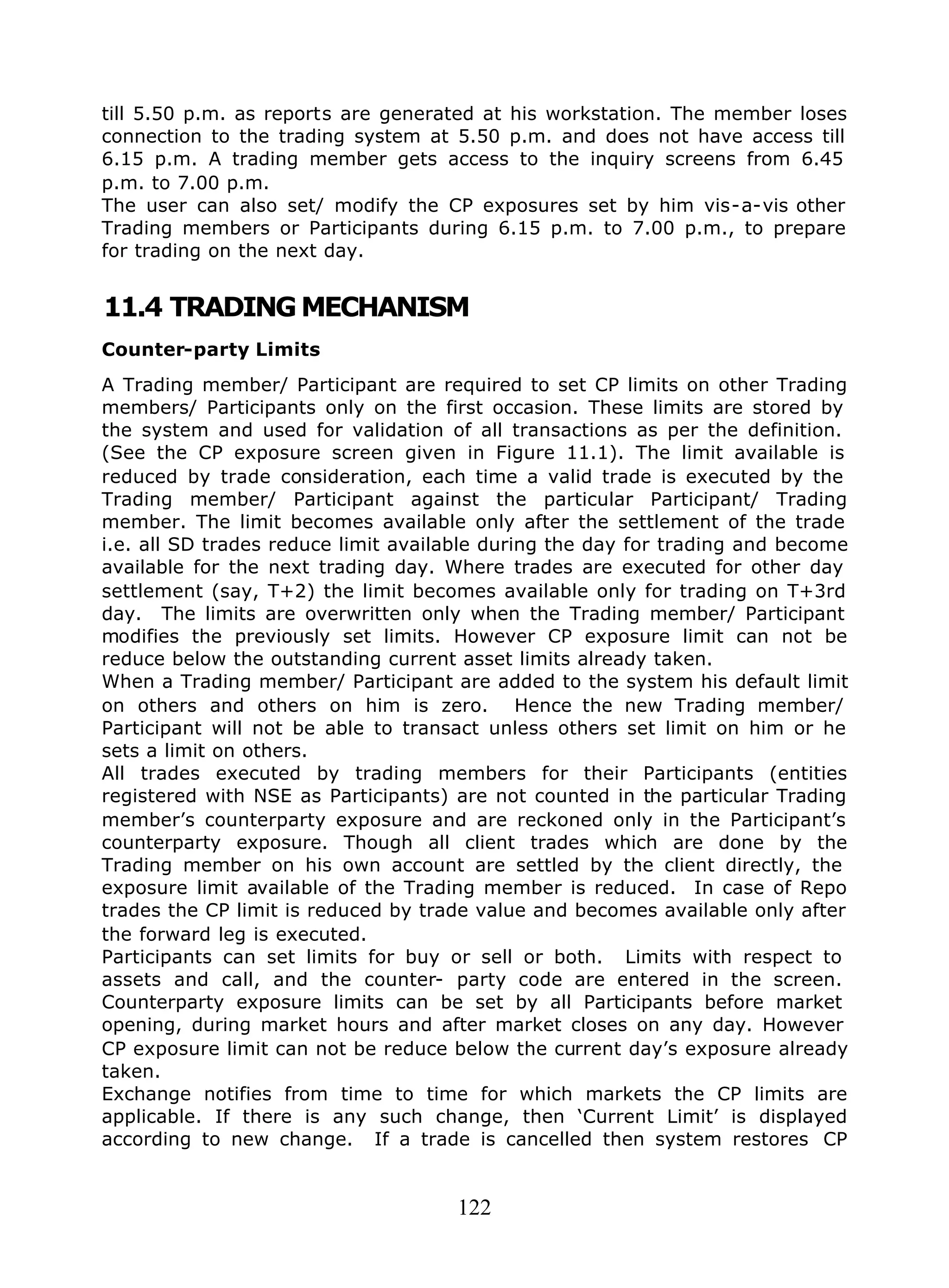 122
till 5.50 p.m. as reports are generated at his workstation. The member loses
connection to the trading system at 5.50 p.m. and does not have access till
6.15 p.m. A trading member gets access to the inquiry screens from 6.45
p.m. to 7.00 p.m.
The user can also set/ modify the CP exposures set by him vis-a-vis other
Trading members or Participants during 6.15 p.m. to 7.00 p.m., to prepare
for trading on the next day.
11.4 TRADINGMECHANISM
Counter-party Limits
A Trading member/ Participant are required to set CP limits on other Trading
members/ Participants only on the first occasion. These limits are stored by
the system and used for validation of all transactions as per the definition.
(See the CP exposure screen given in Figure 11.1). The limit available is
reduced by trade consideration, each time a valid trade is executed by the
Trading member/ Participant against the particular Participant/ Trading
member. The limit becomes available only after the settlement of the trade
i.e. all SD trades reduce limit available during the day for trading and become
available for the next trading day. Where trades are executed for other day
settlement (say, T+2) the limit becomes available only for trading on T+3rd
day. The limits are overwritten only when the Trading member/ Participant
modifies the previously set limits. However CP exposure limit can not be
reduce below the outstanding current asset limits already taken.
When a Trading member/ Participant are added to the system his default limit
on others and others on him is zero. Hence the new Trading member/
Participant will not be able to transact unless others set limit on him or he
sets a limit on others.
All trades executed by trading members for their Participants (entities
registered with NSE as Participants) are not counted in the particular Trading
member’s counterparty exposure and are reckoned only in the Participant’s
counterparty exposure. Though all client trades which are done by the
Trading member on his own account are settled by the client directly, the
exposure limit available of the Trading member is reduced. In case of Repo
trades the CP limit is reduced by trade value and becomes available only after
the forward leg is executed.
Participants can set limits for buy or sell or both. Limits with respect to
assets and call, and the counter- party code are entered in the screen.
Counterparty exposure limits can be set by all Participants before market
opening, during market hours and after market closes on any day. However
CP exposure limit can not be reduce below the current day’s exposure already
taken.
Exchange notifies from time to time for which markets the CP limits are
applicable. If there is any such change, then ‘Current Limit’ is displayed
according to new change. If a trade is cancelled then system restores CP
 
