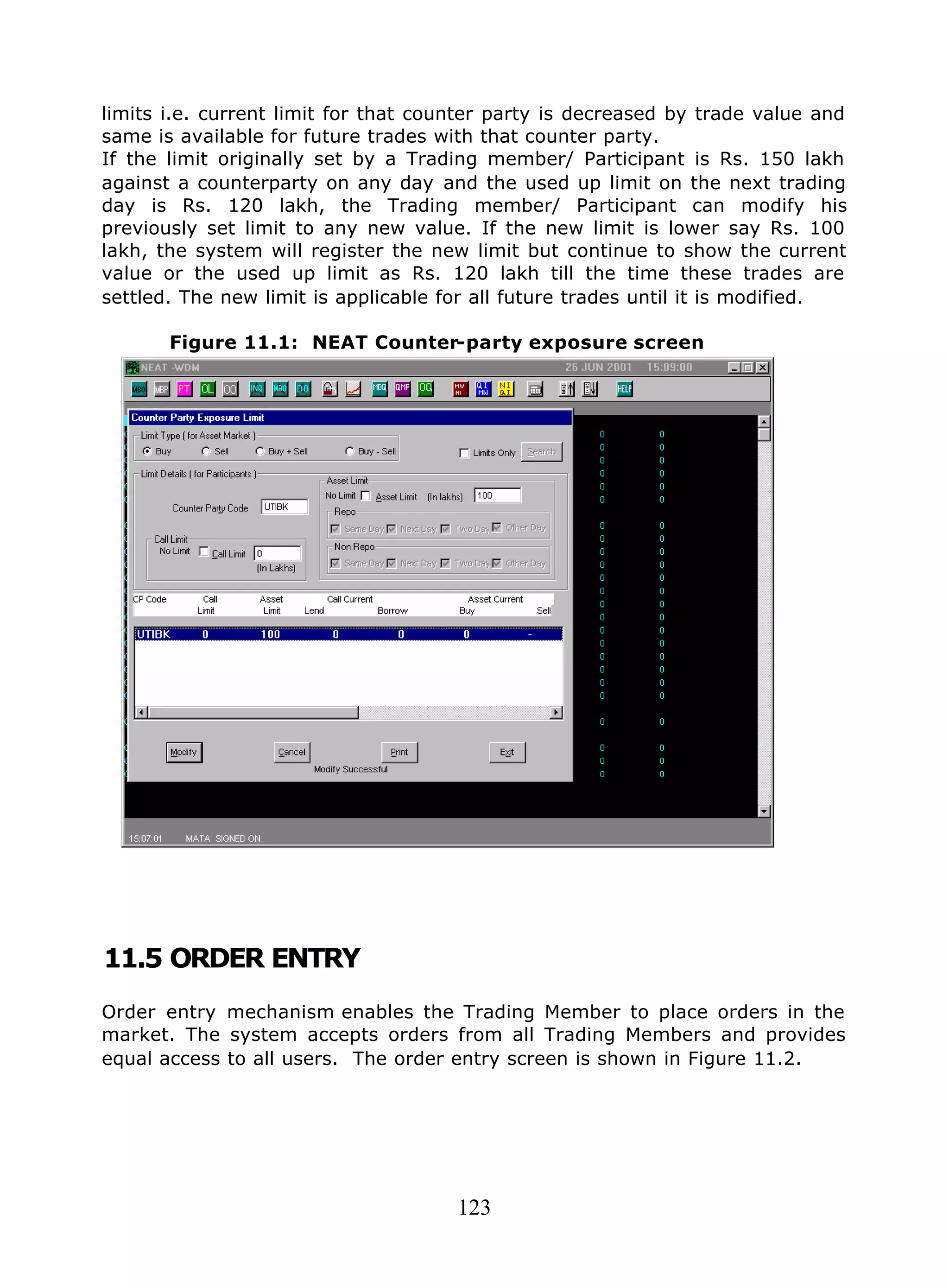 123
limits i.e. current limit for that counter party is decreased by trade value and
same is available for future trades with that counter party.
If the limit originally set by a Trading member/ Participant is Rs. 150 lakh
against a counterparty on any day and the used up limit on the next trading
day is Rs. 120 lakh, the Trading member/ Participant can modify his
previously set limit to any new value. If the new limit is lower say Rs. 100
lakh, the system will register the new limit but continue to show the current
value or the used up limit as Rs. 120 lakh till the time these trades are
settled. The new limit is applicable for all future trades until it is modified.
Figure 11.1: NEAT Counter-party exposure screen
11.5 ORDER ENTRY
Order entry mechanism enables the Trading Member to place orders in the
market. The system accepts orders from all Trading Members and provides
equal access to all users. The order entry screen is shown in Figure 11.2.
 