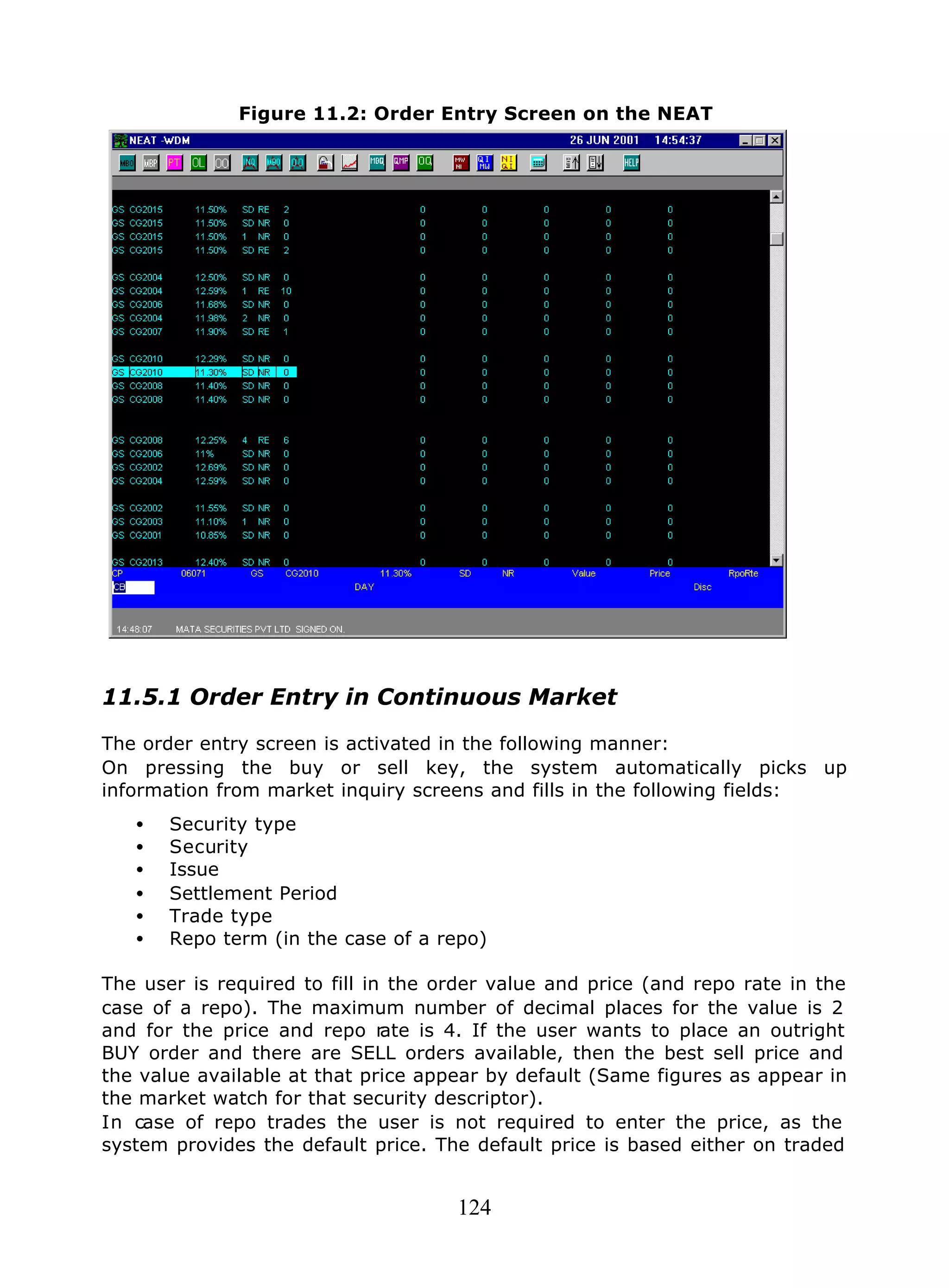 124
Figure 11.2: Order Entry Screen on the NEAT
11.5.1 Order Entry in Continuous Market
The order entry screen is activated in the following manner:
On pressing the buy or sell key, the system automatically picks up
information from market inquiry screens and fills in the following fields:
• Security type
• Security
• Issue
• Settlement Period
• Trade type
• Repo term (in the case of a repo)
The user is required to fill in the order value and price (and repo rate in the
case of a repo). The maximum number of decimal places for the value is 2
and for the price and repo rate is 4. If the user wants to place an outright
BUY order and there are SELL orders available, then the best sell price and
the value available at that price appear by default (Same figures as appear in
the market watch for that security descriptor).
In case of repo trades the user is not required to enter the price, as the
system provides the default price. The default price is based either on traded
 