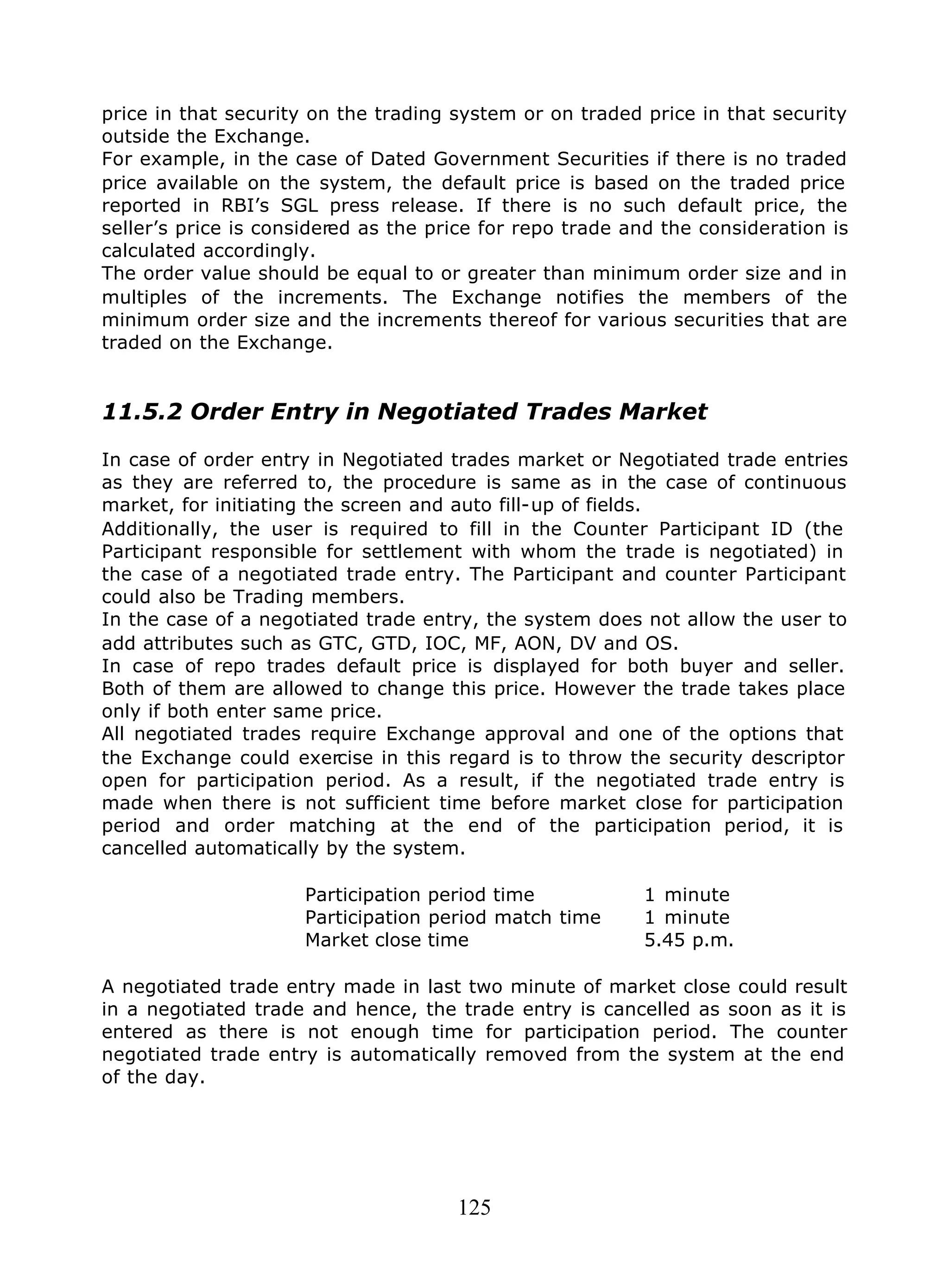125
price in that security on the trading system or on traded price in that security
outside the Exchange.
For example, in the case of Dated Government Securities if there is no traded
price available on the system, the default price is based on the traded price
reported in RBI’s SGL press release. If there is no such default price, the
seller’s price is considered as the price for repo trade and the consideration is
calculated accordingly.
The order value should be equal to or greater than minimum order size and in
multiples of the increments. The Exchange notifies the members of the
minimum order size and the increments thereof for various securities that are
traded on the Exchange.
11.5.2 Order Entry in Negotiated Trades Market
In case of order entry in Negotiated trades market or Negotiated trade entries
as they are referred to, the procedure is same as in the case of continuous
market, for initiating the screen and auto fill-up of fields.
Additionally, the user is required to fill in the Counter Participant ID (the
Participant responsible for settlement with whom the trade is negotiated) in
the case of a negotiated trade entry. The Participant and counter Participant
could also be Trading members.
In the case of a negotiated trade entry, the system does not allow the user to
add attributes such as GTC, GTD, IOC, MF, AON, DV and OS.
In case of repo trades default price is displayed for both buyer and seller.
Both of them are allowed to change this price. However the trade takes place
only if both enter same price.
All negotiated trades require Exchange approval and one of the options that
the Exchange could exercise in this regard is to throw the security descriptor
open for participation period. As a result, if the negotiated trade entry is
made when there is not sufficient time before market close for participation
period and order matching at the end of the participation period, it is
cancelled automatically by the system.
Participation period time 1 minute
Participation period match time 1 minute
Market close time 5.45 p.m.
A negotiated trade entry made in last two minute of market close could result
in a negotiated trade and hence, the trade entry is cancelled as soon as it is
entered as there is not enough time for participation period. The counter
negotiated trade entry is automatically removed from the system at the end
of the day.
 