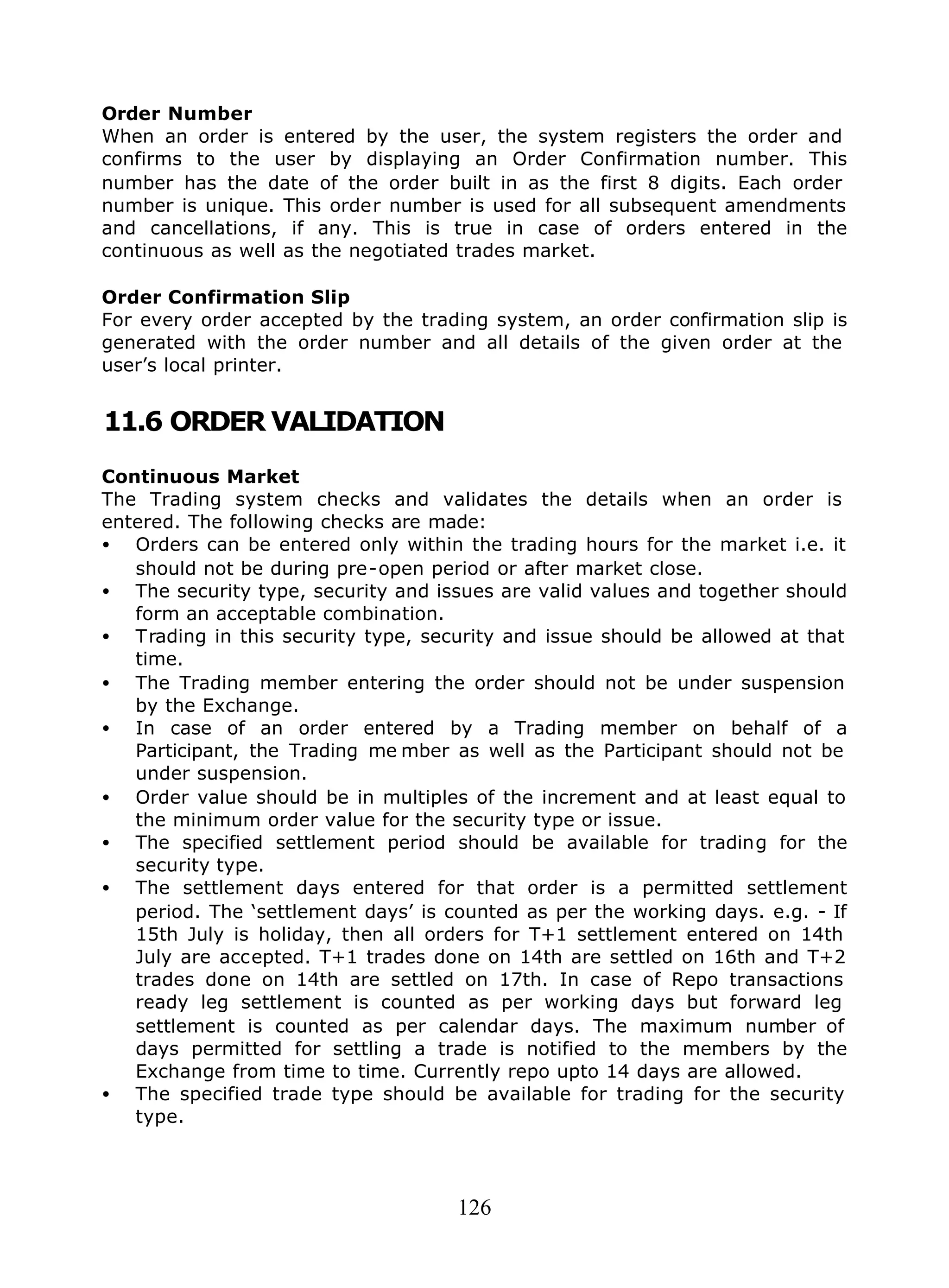 126
Order Number
When an order is entered by the user, the system registers the order and
confirms to the user by displaying an Order Confirmation number. This
number has the date of the order built in as the first 8 digits. Each order
number is unique. This order number is used for all subsequent amendments
and cancellations, if any. This is true in case of orders entered in the
continuous as well as the negotiated trades market.
Order Confirmation Slip
For every order accepted by the trading system, an order confirmation slip is
generated with the order number and all details of the given order at the
user’s local printer.
11.6 ORDER VALIDATION
Continuous Market
The Trading system checks and validates the details when an order is
entered. The following checks are made:
• Orders can be entered only within the trading hours for the market i.e. it
should not be during pre-open period or after market close.
• The security type, security and issues are valid values and together should
form an acceptable combination.
• Trading in this security type, security and issue should be allowed at that
time.
• The Trading member entering the order should not be under suspension
by the Exchange.
• In case of an order entered by a Trading member on behalf of a
Participant, the Trading me mber as well as the Participant should not be
under suspension.
• Order value should be in multiples of the increment and at least equal to
the minimum order value for the security type or issue.
• The specified settlement period should be available for trading for the
security type.
• The settlement days entered for that order is a permitted settlement
period. The ‘settlement days’ is counted as per the working days. e.g. - If
15th July is holiday, then all orders for T+1 settlement entered on 14th
July are accepted. T+1 trades done on 14th are settled on 16th and T+2
trades done on 14th are settled on 17th. In case of Repo transactions
ready leg settlement is counted as per working days but forward leg
settlement is counted as per calendar days. The maximum number of
days permitted for settling a trade is notified to the members by the
Exchange from time to time. Currently repo upto 14 days are allowed.
• The specified trade type should be available for trading for the security
type.
 