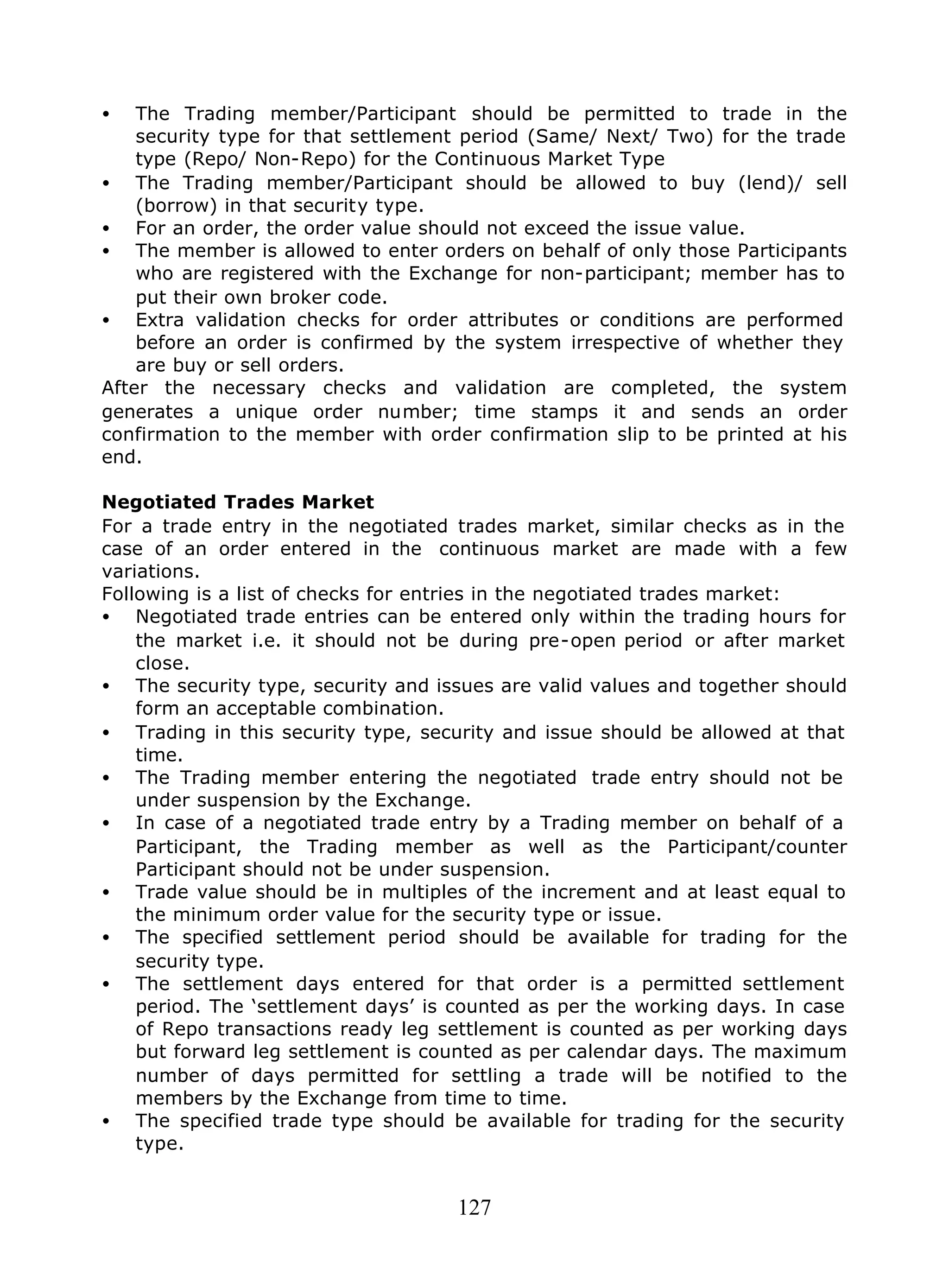 127
• The Trading member/Participant should be permitted to trade in the
security type for that settlement period (Same/ Next/ Two) for the trade
type (Repo/ Non-Repo) for the Continuous Market Type
• The Trading member/Participant should be allowed to buy (lend)/ sell
(borrow) in that security type.
• For an order, the order value should not exceed the issue value.
• The member is allowed to enter orders on behalf of only those Participants
who are registered with the Exchange for non-participant; member has to
put their own broker code.
• Extra validation checks for order attributes or conditions are performed
before an order is confirmed by the system irrespective of whether they
are buy or sell orders.
After the necessary checks and validation are completed, the system
generates a unique order number; time stamps it and sends an order
confirmation to the member with order confirmation slip to be printed at his
end.
Negotiated Trades Market
For a trade entry in the negotiated trades market, similar checks as in the
case of an order entered in the continuous market are made with a few
variations.
Following is a list of checks for entries in the negotiated trades market:
• Negotiated trade entries can be entered only within the trading hours for
the market i.e. it should not be during pre-open period or after market
close.
• The security type, security and issues are valid values and together should
form an acceptable combination.
• Trading in this security type, security and issue should be allowed at that
time.
• The Trading member entering the negotiated trade entry should not be
under suspension by the Exchange.
• In case of a negotiated trade entry by a Trading member on behalf of a
Participant, the Trading member as well as the Participant/counter
Participant should not be under suspension.
• Trade value should be in multiples of the increment and at least equal to
the minimum order value for the security type or issue.
• The specified settlement period should be available for trading for the
security type.
• The settlement days entered for that order is a permitted settlement
period. The ‘settlement days’ is counted as per the working days. In case
of Repo transactions ready leg settlement is counted as per working days
but forward leg settlement is counted as per calendar days. The maximum
number of days permitted for settling a trade will be notified to the
members by the Exchange from time to time.
• The specified trade type should be available for trading for the security
type.
 